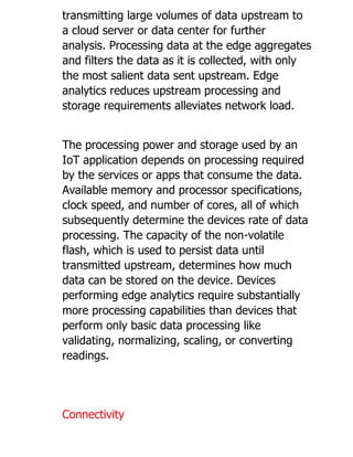 transmitting large volumes of data upstream to
a cloud server or data center for further
analysis. Processing data at the edge aggregates
and filters the data as it is collected, with only
the most salient data sent upstream. Edge
analytics reduces upstream processing and
storage requirements alleviates network load.
The processing power and storage used by an
IoT application depends on processing required
by the services or apps that consume the data.
Available memory and processor specifications,
clock speed, and number of cores, all of which
subsequently determine the devices rate of data
processing. The capacity of the non-volatile
flash, which is used to persist data until
transmitted upstream, determines how much
data can be stored on the device. Devices
performing edge analytics require substantially
more processing capabilities than devices that
perform only basic data processing like
validating, normalizing, scaling, or converting
readings.
Connectivity
 