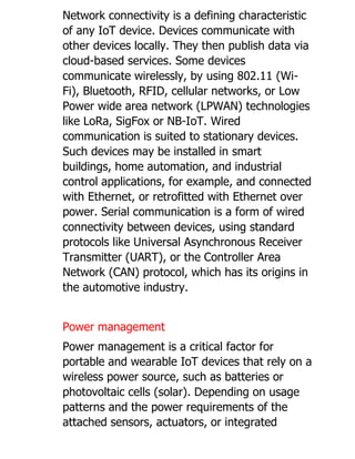 Network connectivity is a defining characteristic
of any IoT device. Devices communicate with
other devices locally. They then publish data via
cloud-based services. Some devices
communicate wirelessly, by using 802.11 (Wi-
Fi), Bluetooth, RFID, cellular networks, or Low
Power wide area network (LPWAN) technologies
like LoRa, SigFox or NB-IoT. Wired
communication is suited to stationary devices.
Such devices may be installed in smart
buildings, home automation, and industrial
control applications, for example, and connected
with Ethernet, or retrofitted with Ethernet over
power. Serial communication is a form of wired
connectivity between devices, using standard
protocols like Universal Asynchronous Receiver
Transmitter (UART), or the Controller Area
Network (CAN) protocol, which has its origins in
the automotive industry.
Power management
Power management is a critical factor for
portable and wearable IoT devices that rely on a
wireless power source, such as batteries or
photovoltaic cells (solar). Depending on usage
patterns and the power requirements of the
attached sensors, actuators, or integrated
 
