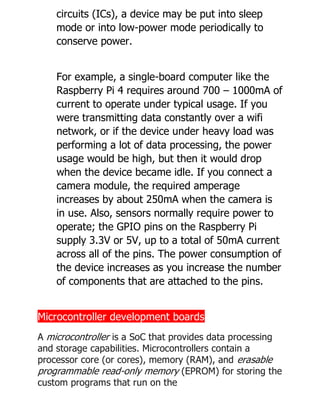 circuits (ICs), a device may be put into sleep
mode or into low-power mode periodically to
conserve power.
For example, a single-board computer like the
Raspberry Pi 4 requires around 700 – 1000mA of
current to operate under typical usage. If you
were transmitting data constantly over a wifi
network, or if the device under heavy load was
performing a lot of data processing, the power
usage would be high, but then it would drop
when the device became idle. If you connect a
camera module, the required amperage
increases by about 250mA when the camera is
in use. Also, sensors normally require power to
operate; the GPIO pins on the Raspberry Pi
supply 3.3V or 5V, up to a total of 50mA current
across all of the pins. The power consumption of
the device increases as you increase the number
of components that are attached to the pins.
Microcontroller development boards
A microcontroller is a SoC that provides data processing
and storage capabilities. Microcontrollers contain a
processor core (or cores), memory (RAM), and erasable
programmable read-only memory (EPROM) for storing the
custom programs that run on the
 