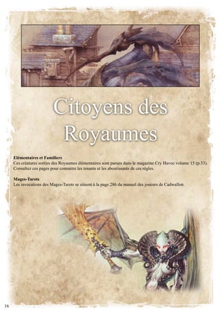 citoyens des
                           Royaumes
     Elémentaires et Familiers
     Ces créatures sorties des Royaumes élémentaires sont parues dans le magazine Cry Havoc volume 15 (p.33).
     Consultez ces pages pour connaitre les tenants et les aboutissants de ces règles.

     Mages-Tarots
     Les invocations des Mages-Tarots se situent à la page 286 du manuel des joueurs de Cadwallon.




16
 
