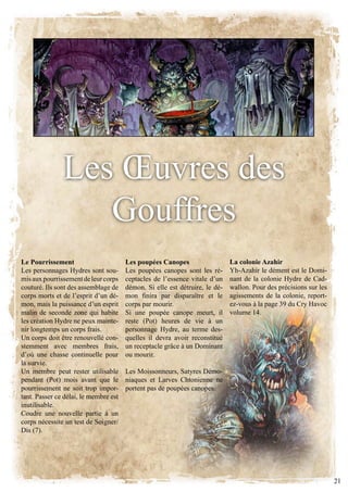 les Œuvres des
                  gouffres
Le Pourrissement                       Les poupées Canopes                   La colonie Azahir
Les personnages Hydres sont sou-       les poupées canopes sont les ré-      Yh-Azahir le dément est le Domi-
mis aux pourrissement de leur corps    ceptacles de l’essence vitale d’un    nant de la colonie hydre de cad-
couturé. Ils sont des assemblage de    démon. Si elle est détruire, le dé-   wallon. Pour des précisions sur les
corps morts et de l’esprit d’un dé-    mon finira par disparaître et le      agissements de la colonie, report-
mon, mais la puissance d’un esprit     corps par mourir.                     ez-vous à la page 39 du Cry Havoc
malin de seconde zone qui habite       Si une poupée canope meurt, il        volume 14.
les création hydre ne peux mainte-     reste (Pot) heures de vie à un
nir longtemps un corps frais.          personnage Hydre, au terme des-
Un corps doit être renouvellé con-     quelles il devra avoir reconstitué
stemment avec membres frais,           un receptacle grâce à un Dominant
d’où une chasse continuelle pour       ou mourir.
la survie.
Un membre peut rester utilisable       les moissonneurs, Satyres démo-
pendant (Pot) mois avant que le        niaques et Larves Chtonienne ne
pourrissement ne soit trop impor-      portent pas de poupées canopes.
tant. Passer ce délai, le membre est
inutilisable.
Coudre une nouvelle partie à un
corps nécessite un test de Soigner/
Dis (7).




                                                                                                                   21
 