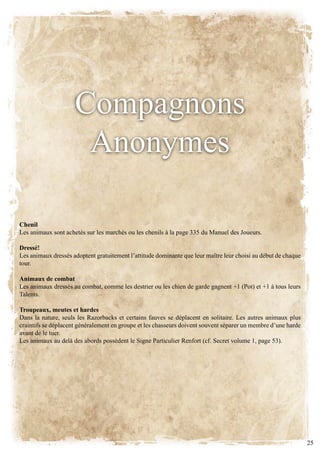 Compagnons
                      anonymes

Chenil
Les animaux sont achetés sur les marchés ou les chenils à la page 335 du Manuel des Joueurs.

Dressé!
Les animaux dressés adoptent gratuitement l’attitude dominante que leur maître leur choisi au début de chaque
tour.

Animaux de combat
Les animaux dressés au combat, comme les destrier ou les chien de garde gagnent +1 (Pot) et +1 à tous leurs
talents.

Troupeaux, meutes et hardes
Dans la nature, seuls les Razorbacks et certains fauves se déplacent en solitaire. Les autres animaux plus
craintifs se déplacent généralement en groupe et les chasseurs doivent souvent séparer un membre d’une harde
avant de le tuer.
Les animaux au delà des abords possèdent le Signe Particulier Renfort (cf. Secret volume 1, page 53).




                                                                                                                25
 