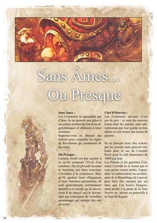 Sans Âmes...
      ou Presque
        Sans Âmes :                           Chef d’Oeuvres :
        les constructs ne possèdent pas       les constructs suivants n’ont
        d’âme, ils ne pensent que grâce à     pas de pris : ce sont des oeuvres
        un certain nombre de fonctions al-    d’arts dont les auteurs sont sub-
        gorythmiques et obeissent à leurs     ventionnés par leur guilde ou leur
        créateurs.                            nation et sont toutes des armes de
        Reportez-vous au Manuel des           guerres.
        Joueurs pour connaître les règles
        de Révolution qui permettent de       Ils ne peuvent donc être acheter
        les créer.                            par les joueurs mais peuvent être
                                              loués dans le cas du cuirassé
        Ou Presque :                          knox pour le coût faramineux de
        Certains érudit ont put assister à    300D par jour.
        ce qu’ils nomment l’Eveil d’un        Les Pulsars et les guerriers Con-
        construct. Par un procédé inconnu     struct cynwäll ne se louent pas et
        et rarissime, ces êtres nouveaux      sont encore moins prêtés. cepen-
        s’éveillent à la conscience. Bien     dant, un ambassadeur ou un émis-
        qu’ils gardent leurs allégeances      saire de la République de lanever
        et leurs fonctions précédentes, ils   peut faire être escorter par ses
        sont généralement extrêmement         êtres que l’on trouve fréquem-
        attentifs à ce monde qu’ils décou-    ment postés à la garde de la Tour
        vrent d’un nouvel oeil et devien-     Dyrsin ou encore en patrouille à
        nent par conséquent de véritables     la Tour du Regard.
        personnages qui doivent être mis
        en scène.



28
 