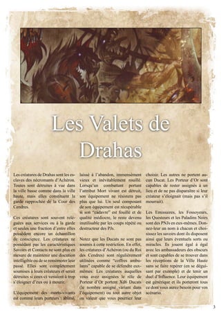 les valets de
                        Drahas
Les créatures de Drahas sont les es- laissé à l’abandon, immensément       choisir. Les autres ne portent au-
claves des nécromants d’Achéron.     vieux et inévitablement rouillé.      cun ducat. les Porteur d’or sont
Toutes sont détruites à vue dans     lorsqu’un combattant portant          capables de rester assignés à un
la ville basse comme dans la ville   l’attribut mort vivant est détruit,   lieu et de ne pas disparaître si leur
haute, mais elles constituent la     son équipement ne résistera pas       créateur s’éloignait (mais pas s’il
garde rapprochée de la Cour des      plus que lui. Un seul composant       mourrait).
cendres.                             de son équipement est récupérable
                                     si son “cadavre” est fouillé et de    les Emissaires, les fossoyeurs,
ces créatures sont souvent relé- qualité médiocre, le reste devenu         les Questeurs et les Paladins noirs
guées aux services ou à la garde inutilisable par les coups répété ou      sont des PnJs en eux-mêmes. don-
et seules une fraction d’entre elles destructeur des PJs.                  nez-leur un nom à chacun et choi-
possèdent encore un échantillon                                            sissez les savoirs dont ils disposent
de conscience. les créatures ne Notez que les Ducats ne sont pas           ainsi que leurs éventuels sorts ou
possédant pas les caractéristiques soumis à cette restriction. En effet,   miracles. Ils jouent égal à égal
Savoirs et contacts ne sont plus en les créatures d’Achéron (ou du Roi     avec les ambassadeurs des obscurs
mesure de maintenir une discution des Cendres) sont régulièrement          et sont capables de se trouver dans
intelligible ou de se remémorer leur utilisées comme “coffres ambu-        les réceptions de la ville haute
passé. Elles sont complètement lants” capable de se défendre eux-          sans se faire repérer (en se dégui-
soumises à leurs créateurs et serait mêmes. les créatures auquelles        sant par exemple) et de tenir un
détruites si ceux-ci venaient à trop vous avez assignées le rôle de        duel d’Influence. Leur équipement
s’éloigner d’eux ou à mourir.        Porteur d’Or portent Xd6 Ducats       est générique et ils porteront tous
                                     (le nombre assigné variant dans       ce dont vous aurez besoin pour vos
l’équipement des morts-vivants l’équipement) ou tout autre objet           scénario.
est comme leurs porteurs : abîmé, ou valeur que vous pourriez leur
                                                                                                                   3
 