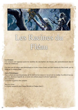 les Racines du
                         fléau
     Les Formors
     ces créatures sont apparues parmi les membres du clan barbare des drunes, plus particulièrement dans le
     fléau de l’ombreuse.

     Ces êtres sont de nature semi-démoniaque et le plus connu d’entre eux était Asamòn de Dun Scaith, qui fut
     défait par le centaure baal.

     Auras Démoniaques
     tous exultent une aura de puissance qu’ils tirent de leur nature et s’en servent au combat. au début d’une op-
     position, choisissez laquelle de ces auras sera utilisée jusqu’à la fin de l’opposition.
     Aura du Fléau :
     Le Formor acquiert le don Acharné.

     Aura du Cornu :
     Le Formor acquiert le don Charge Bestiale et Charger (har) 2.




30
 