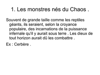 1. Les monstres nés du Chaos . Souvent de grande taille comme les reptiles géants, ils seraient, selon la croyance populaire, des incarnations de la puissance infernale qu'il y aurait sous terre . Les dieux de tout horizon aurait dû les combattre .  