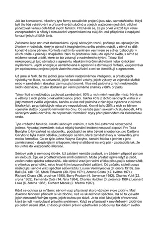 Jak lze konstatovat, všechny tyto formy sexuálních projevů jsou rázu samotářského. Když
byli tito lidé vyšetřováni o přípravě svých zločinů a o jejich vražedném jednání, všichni
potvrzovali velkou důležitost svých fantazií. Přiznávali se, že po první vraždě byli velmi
zaneprázdněni a někdy i stimulováni vzpomínkami na svůj čin, což přispívalo k napájení
fantazií jejich příštích činů.
Začínáme lépe rozumět zločineckému vývoji sériových vrahů, počínaje neuspokojeným
životem v rodinách, který je obrací k imaginárnímu světu plnému násilí, v němž se dítě
konečně stane pánem. Kontrola nad tímto vysněným vesmírem se stává rozhodující v
očích dítěte a později i dospělého. Není to představa útěku do lepšího světa, s nímž se
můžeme setkat u dětí, které se tak zotavují z nadměrného týrání. Takoví lidé
nekompenzují tuto stimulaci a agresivitu nějakými tvůrčími aktivitami nebo idylickými
myšlenkami. Jejich energie je usměrňována k agresivní a dominující fantazii, vsugerovává
jim opakovanou projekci jejich vlastního zneužívání a oni se identifikují s agresorem.
Už jsme si řekli, že tito jedinci jsou nadáni nadprůměrnou inteligencí, a přesto jejich
výsledky ve škole, na univerzitě, jejich sexuální vztahy, jejich výkony ve vojenské službě
nebo v zaměstnání dosahují zarmucující úrovně. Více než polovina z nich nedokončila
školní docházku, zbytek dostával jen velmi půměrné známky v 68% případů.
Takoví lidé si nedokážou zachovat zaměstnání: 80% z nich mění neustále místo. Navíc se
u většiny z nich jedná o nekvalifikovanou práci. Takřka 45% z těchto sériových vrahů si v
jistý moment zvolilo vojenskou kariéru a více než polovina z nich byla vyřazena z důvodů
lékařských, psychiatrických nebo pro neposlušnost. Kromě toho 25% z nich se během
vojenské služby dopustilo kriminálního činu. Co se týče jejich sexuálních zkušeností, 44%
sériových vrahů doznává, že nepoznalo "normální" styky před přechodem na zločineckou
cestu.
Tyto vražedné fantazie, vlastní sériovým vrahům, z nich činí extrémně nebezpečné
jedince. Vypadají normálně, dokud nějaký banální incident nespustí explozi. Pro Teda
Buntyho to byl pohled na studentku, podobající se jeho bývalé snoubence, pro Carttona
Garyho to byla starší běloška, podobající se těm, které zaměstnávaly a nenáviděly jeho
matku černošku. Co se týče Johna Wayna Gacyho, banální hádka s jedním z jeho
zaměstnanců - dospívajícím chlapcem, který si stěžoval na svůj plat - zapůsobila tak, že
ho uvrhla do vražedného šílenství.
Sériový vrah je nemocný člověk. Už zabíjení nemůže zastavit, a v žádném případě po tom
ani netouží. Žije jen prostřednictvím smrti ostatních. Může přestat teprve když je zabit,
zatčen nebo spáchá sebevraždu. Ale sérioví vrazi jen velmi zřídka přistupují k sebevraždě,
s výjimkou psychotiků, nebo hrozí-li jim bezprostřední zatčení. Od začátku století pouze
následující sérioví vrazi spáchali sebevraždu: Louise Vermilyeaová (9. února 1910), Joe
Ball (24. září 193, Mack Edwards (30. října 1971), Antone Costa (12. května 1974),
Richard Chase (26. prosince 1980), Barry Prudom (4. července 1982), Charles Yukl (22.
srpna 1982), Fernando Cota (14. října 1984), Charles Hatcher (3. prosince 1984), Leonard
Lake (6. června 1985), Richard Macek (2. března 1987).
Když se ocitnou za mřížemi, sérioví vrazi přiznávají skoro vždycky svoje zločiny. Mají
dokonce tendenci přisoudit si víc zločinů, než ve skutečnosti spáchali. Dá se to vysvětlit
jejich nesouměřitelným egem, jejich touhou po slávě. Je to také část jejich přirozenosti,
která je nutí manipulovat právním systémem. Když se přiznávají k nevyřešeným zločinům
po celém území USA, znásobují lokální právní vyšetřování a odsouvají tak datum svého
 