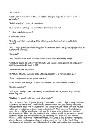 "Jo, rozumím."
"Dostal jsem recept na vaši šťávu pro pečení, který jste mi poslal a dokonce jsem ho
vyzkoušel."
"A chutnala vám?" ptá se mě s úsměvem.
"Byla výborná ... ale nepoužil jsem stejný druh masa, jako vy."
"Hodí se ke každému masu!"
A vypukne v smích.
"Slyšel jsem, Ottisi, že chcete publikovat knihu vašich kanibalských receptů. Je to
pravda?"
"Ano ... Nějakej chlápek v Austrálii vydělal tisíc dolarů s jedním z mých receptů při nějakým
kuchařským konkurzu."
"Opravdu?"
"Ano. Dokonce mám jeden novinový článek, který uvádí "Kanibalský recept".
Následující otázka se týká odvolání Henryho Lee Lucase, který oznámil, že nikdy žádný
zločin nespáchal a že Toole je lhář.
"Henry všude říká, že jste lhář..."
"Já? Lhář? (Oživne.) Byli jsme spolu v tolika procesech ... to nemůžou bejt lži..."
"Říká, že to je proto, abyste se stal slavným."
"To on se chce stát slavným. To on všechno začal ... To on začal tohle svinstvo ..."
"Jak jste se setkali?"
"Potkal jsem Henryho před několika lety v Jacksonville. Sebral jsem ho, když tamtudy
jenom projížděl."
"Když jste ho potkal, věděl jste, že už někoho zabil?"
"Ne ... to nemůžu říct ... Vypadal, jako bych ho našel v popelnici ... Byl hnusnej, když jsem
ho potkal a nechtěl se mejt. Celou tu dobu jsem ho musel nutit, aby se umyl. Někdy se
nekoupal tejden nebo dva. Říkal jsem mu: "Ne, takhle nemůžeš zůstat! Musíš se koupat
každej den ... ne jednou za tejden nebo za čtrnáct dní." Říkal jsem mu: "Protože ty a já
jsme milenci, miláčku, musíš se koupat, protože já nerad spím se špinavým chlapem.
Musíš bejt čistej." Mám rád, když muž voní, víte ... Nesmí smrdět. Musel jsem mu pořád
opakovat, aby se myl. Ale nevěděl jsem, že zabil ňáký lidi... Napsali o něm hromadu
knížek -.. Jedna se jmenuje The Hand of Death, jiná Lucas, a taky dr.Norris o něm psal...
Vím, že Sondra Londonova začala psát knížku o mně, ale řekli mi, že mi ta knížka
nadržovala, a tak ji odmítli vydat ... Každopádně si může psát co chce, je mi to jedno, lidi
 