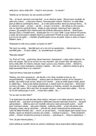 veřej tomu, čemu chtěj věřit... i když to není pravda ... to nevadí."
"Zlobíte se na Henryho, že vás označil za lháře?"
"No ... já nevím, jak bych moh bejt lhář... to on všechno začal... Dlouho jsem nevěděl, že
zabil svou mámu ... a byli jsme milenci. Homosexuální milenci. Všechno, co chtěl dělat,
jsem já dělal se zavřenejma očima ... Je o něm jedna knížka, která se jmenuje Henry ... To
on všechno rozjel ... pít krev ... jíst lidi ... to bylo v tý knížce ... Ale někdy to není pravda ...
víte, to všechno vyprávěl Henry... Kdyby to celý nerozjel, nebyl bych teď v takovým
průseru. Za poslední čtyři měsíce jsem byl čtyřikrát odsouzen k doživotí... Strávil jsem
spoustu Času v Chodbě smrti... dostal jsem se z ní v roce 1986. Lucas nechce říct pravdu
o sobě, tak proč potom vykládá všechny ty pitomosti? Prostě se snaží vyhnout popravě ...
a jít rovnou do pekla ... v každým případě půjde rovnou do pekla. Celou tu dobu si hraje s
Ďáblem, kecá ..."
"Kdybyste ho měl znovu potkat, co byste mu řekl?"
"Nic bych mu neřek ... Nechtěl bych už s ním mít nic společnýho ... Možná bych mu
rozmlátil palici ... To bych udělal... Jo, rozmlátil bych mu palici."
"Rád jste zabíjel?"
"Jo. Proč ne? Víte ... psát knihy, dávat interview v časopisech, v rádiu nebo v televizi, do
toho mě nacpali. Teď už se na tom nic moc nezmění. Jak už jsem řekl, lidi veřej tomu,
čemu chtěj věřit. A k ničemu nebude, když Lucas tu svou historku změní ... Skřípli ho,
hned tak se z toho nedostane, zůstane v lapáku ... lítá v tom ... pěkně ho strčej na gril a
ádijé kamaráde! Musí si to uvědomit."
"Jaký byl Henry, když jste se potkali?"
"Klidnej, moc toho nenamluvil... ale člověk s ním nikdy nevěděl na čem je, byl
nevypočítatelnej ... Pořád klidnej ... Jednou jsem se dokonce rozhod, že ho vyhodím z
baráku, ale rodiče trvali na tom, abych si ho nechal ... Jindy se chtěl utopit a chtěl, abych
to udělal taky ... Když bude takhle pokračovat, s radostí bych ho utopil sám ... Strčil bych
mu hlavu do bláta ... To on začal vykládat všechny ty historky, oznámil, že zavraždil 600
lidí, pak 360, potom 300 a teď říká, že nezabil nikoho ... Ale musel něco udělat ... Pro nic
za nic lidi neodsuzujou k smrti ... musel něco udělat... lže ..."
"Co se vám na něm líbilo?"
"V té době jsem ho měl rád jako nikdy nikoho, rád jsem s ním dělal všechno, dokonce i ty
nejhorší věci ... cpal jsem se drogama a dělal jsem spoustu takovejch krávovin ... byl jsem
uplnej blázen ... většinou jsem ani nevěděl, kde jsme, když jsme jezdili autem ... kouřil
jsem, bral jsem pilulky ... taky jsem chlastal... prakticky pořád ... a pak mě policie vzala
chloupky a vlasy, aby je zkoumala ... přinutili mě, abych masturboval do prezervativu ...
nutili mě dělat hromadu věcí ... nevím, co se teď stane ... minulej tejden jsem dostal novou
obsílku, abych se dostavil k procesu pro vraždu ... (Ukázal mi papíry.) ... Tohle dostávám
pořád ... chodím od jednoho procesu k druhýmu ... pokračuje to ... nikdy to nepřestane ..."
"Vím, že jste miloval požáry ..."
(Jeho obličej se rozzářil, široce se usmál a následující slova doprovázel velkými gesty)
 