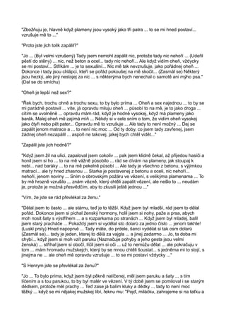 "Zbožňuju je, hlavně když plameny jsou vysoký jako tři patra ... to se mi hned postaví...
vzrušuje mě to ..."
"Proto jste jich tolik zapálil?"
"Jo ... (Byl velmi vzrušený) Tady jsem nemohl zapálit nic, protože tady nic nehoří ... (Udeřil
pěstí do stěny) ... nic, než beton a ocel... tady nic nehoří... Ale když vidím oheň, vždycky
se mi postaví... Stříkám ... je to sexuální... Nic mě tak nevzrušuje, jako pořádnej oheň ...
Dokonce i tady jsou chlápci, kteří se pořád pokoušej na mě skočit... (Zasmál se) Některý
jsou hezký, ale jiný nestojej za nic ... s některýma bych nenechal o samotě ani mýho psa."
(Dal se do smíchu)
"Oheň je lepší než sex?"
"Řek bych, trochu ohně a trochu sexu, to by bylo príma ... Oheň a sex najednou ... to by se
mi parádně postavil ... víte, já opravdu miluju oheň ... působí to na mě, je to jako droga ...
cítím se uvolněně ... opravdu mám rád, když je hodně vysokej, když má plameny jako
barák. Malej oheň mě zajímá míň ... Někdy si v cele sním o tom, že vidím oheň vysokej
jako čtyři nebo pět pater... Opravdu mě to vzrušuje ... Ale tady to není možný ... Daj se
zapálit jenom matrace a ... to není nic moc ... Od ty doby, co jsem tady zavřenej, jsem
žádnej oheň nezapálil ... aspoň ne takovej, jakej bych chtěl vidět..."
"Zapálil jste jich hodně?"
"Když jsem žil na ulici, zapaloval jsem cokoliv ... pak jsem klidně čekal, až přijedou hasiči a
honil jsem si ho ... to na mě vážně působilo ... rád se dívám na plameny, jak stoupaj k
nebi... nad baráky ... to na mě pekelně působí ... Ale tady je všechno z betonu, s výjimkou
matrací... ale ty hned zhasnou ... Starke je postavenej z betonu a oceli, nic nehoří...
nehoří, jenom noviny ... Sním o obrovským požáru ve vězení, s velikýma plamenama ... To
by mě hrozně vzrušilo ... znám vězně, který chtěli zapálit vězení, ale nešlo to ... neudám
je, protože je možná přesvědčím, aby to zkusili ještě jednou ..."
"Vím, že jste se rád převlékal za ženu."
"Dělal jsem to často ... ale stárnu, teď je to těžší. Když jsem byl mladší, rád jsem to dělal
pořád. Dokonce jsem si píchal ženský hormony, holil jsem si nohy, paže a prsa, abych
moh nosit šaty s výstřihem ... a s rozparkama po stranách ... Když jsem byl mladej, balil
jsem starý pracháče ... Pokaždý jsem si vydělal sto dolarů za jedno číslo ... jenom takhle!
(Luskl prsty) Hned napoprvé ... Tady máte, do prdele, šanci vydělat si tak osm dolarů
(Zasmál se)... tady je jeden, kterej to dělá za vajgla ... a jinej zadarmo ... Jo, ta doba mi
chybí... když jsem si moh vzít paruku (Naznačuje pohyby a jeho gesta jsou velmi
ženská) ... stříhal jsem si obočí, líčil jsem si oči ... už to nemůžu dělat ... ale pokračuju v
tom ... mám hromadu mužskejch, který by se mnou chtěli šoustat... s jedněma mi to stojí, s
jinejma ne ... ale oheň mě opravdu vzrušuje ... to se mi postaví vždycky ..."
"S Henrym jste se převlékal za ženu?"
"Jo ... To bylo príma, když jsem byl pěkně nalíčenej, měl jsem paruku a šaty ... s tím
líčením a s tou parukou, to by byl malér ve vězení. V tý době jsem se pomiloval i se starým
dědkem, protože měl prachy ... Teď zase já balím kluky a dědky ... tady to není moc
těžký ... když se mi nějakej mužskej líbí, řeknu mu: "Pojď, miláčku, zahrajeme si na taťku a
 