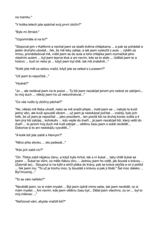 na mamku."
"V kolika letech jste spáchal svůj první zločin?"
"Bylo mi čtrnáct."
"Vzpomínáte si na to?"
"Stopoval jem v Kalifornii a nechal jsem se sbalit dvěma chlápkama ... a pak se pohádali a
jeden druhýho ubodal... řek, že mě taky zabije, a tak jsem vyskočil z auta ... výběh za
mnou, pronásledoval mě, vrátil jsem se do auta a toho chlápka jsem rozmačkal jeho
vlastním autem ... byl jsem teprve kluk a ani nevím, kde se to stalo ... Udělal jsem to a
hotovo ... buď on nebo já ... když jsem byl dítě, tak mě znásilnili..."
"Kolik jste měl za sebou vražd, když jste se setkal s Lucasem?"
"Už jsem to nepočítal..."
"Hodně?"
"Jo ... ale nedával jsem na to pozor ... Ty lidi jsem nezabíjel jenom pro radost ze zabíjení...
to můj duch ... někdy jsem ho už nekontroloval..."
"Co vás nutilo ty zločiny páchat?"
"No, někdo mě třeba uhodil, nebo se mě snažil přejet... mstil jsem se ... nebylo to kvůli
jedný věci, ale kvůli spoustě věcem ... už jsem je nedokázal počítat ... vraždy, bylo jich
tolik, že už jsem je nepočítal ... jako prezident... ten posílá lidi na druhej konec světa a ti
tam jiný lidi zabíjej... kohokoliv ... kdo vejde do dveří... já jsem nezabíjel lidi, který vešli do
dveří ... to jenom můj duch mě nutil zabíjet ... většinu času jsem o sobě nevěděl...
Dokonce si to ani nedokážu vysvětlit..."
"A kolik lidí jste zabili s Henrym?"
"Něco přes stovku ... sto padesát..."
"Kdo jich zabil víc?"
"On. Třeba zabil nějakou ženu, a když byla mrtvá, tak s ní šukal ... taky chtěl šukat se
psem ... Šukal se vším, co mělo ňákou díru ... Jednou jsem ho viděl, jak šoustá s krávou ...
(Zasmál se)... Stoupnul si na kýbl a strčil ptáka do krávy, pak se kráva otočila a on ji políbil
... řek jsem mu: "To už je trochu moc, ty šoustáš s krávou a pak ji líbáš." Šel moc daleko ...
Byl hnusnej..."
"To se vám nelíbilo?"
"Nevěděl jsem, co si mám myslet ... Byl jsem úplně mimo sebe, tak jsem nevěděl, co si
mám myslet ... Ani nevím, kde jsem většinu času byl... Dělal jsem všechno, co on ... byl to
můj milenec ..."
"Nařizoval vám, abyste vraždil lidi?"
 