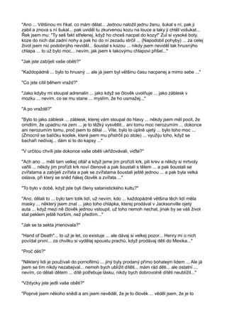 "Ano ... Většinou mi říkal, co mám dělat... Jednou naložil jednu ženu, šukal s ní, pak ji
zabil a znova s ní šukal... pak uviděl tu zkurvenou kozu na louce a taky ji chtěl vošukat...
Řek jsem mu: "Ty seš fakt střelenej, když ho chceš nacpat do kozy!" Zul si vysoké boty,
koze do nich dal zadní nohy a pak ho do ní zezadu strčil ... (Napodobil pohyby) ... za celej
život jsem nic podobnýho neviděl... šoustal s kozou ... nikdy jsem neviděl tak hnusnýho
chlapa ... to už bylo moc... nevím, jak jsem k takovýmu chlapovi přišel..."
"Jak jste zabíjeli vaše oběti?"
"Každopádně ... bylo to hnusný ... ale já jsem byl většinu času nacpanej a mimo sebe ..."
"Co jste cítil během vražd?"
"Jako kdyby mi stoupal adrenalin ... jako když se člověk uvolňuje ... jako záblesk v
mozku ... nevím, co se mu stane ... myslím, že ho usmažej..."
"A po vraždě?"
"Bylo to jako záblesk ... záblesk, kterej vám stoupal do hlavy ... někdy jsem měl pocit, že
omdlím, že upadnu na zem ... je to těžký vysvětlit... ani tomu moc nerozumím ... dokonce
ani nerozumím tomu, proč jsem to dělal ... Víte, bylo to úplně ujetý ... bylo toho moc ...
(Zmocnil se balíčku koolek, které jsem mu přistrčil po stole) ... využiju toho, když se
bachaři nedívaj... dám si to do kapsy ..."
"V určitou chvíli jste dokonce vaše oběti ukřižovávali, viďte?"
"Ach ano ... měli tam velkej oltář a když jsme jim prořízli krk, pili krev a někdy si mrtvoly
vařili ... někdy jim prořízli krk noví členové a pak šoustali s tělem ... a pak šoustali se
zvířatama a zabíjeli zvířata a pak se zvířatama šoustali ještě jednou ... a pak byla velká
oslava, při který se sněd ňákej člověk a zvířata ..."
"To bylo v době, když jste byli členy satanistického kultu?"
"Ano, dělali to ... bylo tam tolik lidí, už nevím, kdo ... každopádně většina těch lidí měla
masky ... některý jsem znal ... jako toho chlápka, kterej prodával v Jacksonville ojetý
auta ... když mezi ně člověk jednou vstoupil, už toho nemoh nechat, jinak by se váš život
stal peklem ještě horším, než předtím..."
"Jak se ta sekta jmenovala?"
"Hand of Death"... to už je let, co existuje ... ale dávaj si velkej pozor... Henry mi o nich
povídal první... za chvilku si vydělaj spoustu prachů, když prodávaj děti do Mexika..."
"Proč děti?"
"Některý lidi je používali do pornofilmů ... jiný byly prodaný přímo bohatejm lidem ... Ale já
jsem se tím nikdy nezabejval... nemoh bych ublížit dítěti... mám rád děti... ale ostatní ...
nevím, co dělali dětem ... dítě potřebuje lásku, nikdy bych dobrovolně dítěti neublížil..."
"Vždycky jste jedli vaše oběti?"
"Poprvé jsem někoho snědl a ani jsem nevěděl, že je to člověk ... věděl jsem, že je to
 