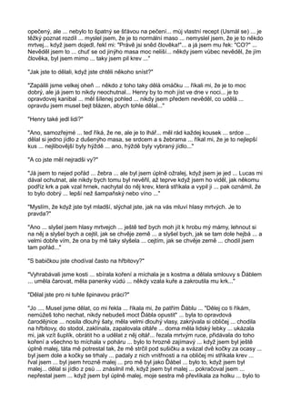 opečený, ale ... nebylo to špatný se šťávou na pečení... můj vlastní recept (Usmál se) ... je
těžký poznat rozdíl ... myslel jsem, že je to normální maso ... nemyslel jsem, že je to někdo
mrtvej... když jsem dojedl, řekl mi: "Právě jsi sněd člověka!"... a já jsem mu řek: "CO?" ...
Nevěděl jsem to ... chuť se od jinýho masa moc neliší... někdy jsem vůbec nevěděl, že jím
člověka, byl jsem mimo ... taky jsem pil krev ..."
"Jak jste to dělali, když jste chtěli někoho sníst?"
"Zapálili jsme velkej oheň ... někdo z toho taky dělá omáčku ... říkali mi, že je to moc
dobrý, ale já jsem to nikdy neochutnal... Henry by to moh jíst ve dne v noci... je to
opravdovej kanibal ... měl šílenej pohled ... nikdy jsem předem nevěděl, co udělá ...
opravdu jsem musel bejt blázen, abych tohle dělal..."
"Henry také jedl lidi?"
"Ano, samozřejmé ... teď říká, že ne, ale je to lhář... měl rád každej kousek ... srdce ...
dělal si jedno jídlo z dušenýho masa, se srdcem a s žebrama ... říkal mi, že je to nejlepší
kus ... nejlibovější byly hýždě ... ano, hýždě byly vybraný jídlo..."
"A co jste měl nejradši vy?"
"Já jsem to nejed pořád ... žebra ... ale byl jsem úplně ožralej, když jsem je jed ... Lucas mi
dával ochutnat, ale nikdy bych tomu byl nevěřil, až teprve když jsem ho viděl, jak někomu
podříz krk a pak vzal hrnek, nachytal do něj krev, která stříkala a vypil ji ... pak oznámil, že
to bylo dobrý ... lepší než šampaňský nebo víno ..."
"Myslím, že když jste byl mladší, slýchal jste, jak na vás mluví hlasy mrtvých. Je to
pravda?"
"Ano ... slyšel jsem hlasy mrtvejch ... ještě teď bych moh jít k hrobu mý mámy, lehnout si
na něj a slyšel bych a cejtil, jak se chvěje země ... a slyšel bych, jak se tam dole hejbá ... a
velmi dobře vím, že ona by mě taky slyšela ... cejtím, jak se chvěje země ... chodil jsem
tam pořád..."
"S babičkou jste chodíval často na hřbitovy?"
"Vyhrabávali jsme kosti ... sbírala koření a míchala je s kostma a dělala smlouvy s Ďáblem
... uměla čarovat, měla panenky vúdú ... někdy vzala kuře a zakroutila mu krk..."
"Dělal jste pro ni tuhle špinavou práci?"
"Jo .... Musel jsme dělat, co mi řekla ... říkala mi, že patřím Ďáblu ... "Dělej co ti říkám,
nemůžeš toho nechat, nikdy nebudeš moct Ďábla opustit" ... byla to opravdová
čarodějnice ... nosila dlouhý šaty, měla velmi dlouhý vlasy, zakrývala si obličej ... chodila
na hřbitovy, do stodol, zaklínala, zapalovala oltáře ... doma měla lidský lebky ... ukázala
mi, jak vzít šuplík, obrátit ho a udělat z něj oltář... řezala mrtvým ruce, přidávala do toho
koření a všechno to míchala v poháru ... bylo to hrozně zajímavý ... když jsem byl ještě
úplně malej, táta mě potrestal tak, že mě strčil pod sušičku a svázal dvě kočky za ocasy ...
byl jsem dole a kočky se trhaly ... padaly z nich vnitřnosti a na obličej mi stříkala krev ...
řval jsem ... byl jsem hrozně malej ... pro mě byl jako Ďábel ... bylo to, když jsem byl
malej... dělal si jídlo z psů ... znásilnil mě, když jsem byl malej ... pokračoval jsem ...
nepřestal jsem ... když jsem byl úplně malej, moje sestra mě převlíkala za holku ... bylo to
 
