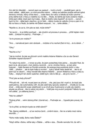 čím dál tím šílenější ... nemoh jsem se zastavit ... horší a horší ... nevěděl jsem, jak to
mám udělat... dělal jsem, co mně poručila máma ... někdy se babička snažila sehnat úplné
čerstvou mrtvolu, který uřízla hlavu ... vzala hlavu do rukou a čekala až kůže vyschne ...
jindy stáhla kůži z hlavy a natáhla si ji na tělo ... říkala, že takhle její kůže zůstane mladá ...
tohle jsem dělal, když jsem byl malej... Bylo to dobře nebo špatně? Já nevím ... nemoh
bych to říct... dělal jsem všechno, co mi řekli... někdy čurala do velkýho hrnce a pak mi to
lila na hlavu a říkala, že takhle mě Ďábel neopustí... no ... tohle dělala..."
"Myslíte si, že za to, čím jste se stal, může tohle?"
"Já nevím ... to je těžký pochopit ... ale chodím od procesu k procesu ... příští tejden mám
další... (Ukázal mi papíry)... Podívejte ..."
"Je to proces pro vraždu?"
"Ano ... namaloval jsem vám obrázek ... můžete si ho nechat (Dal mi ho)... Je to dárek ..."
"Díky."
"Nechte si ho."
"Jak je možné, že jste se přiznal k smrti malého Adama Walshe a že za vás Gerard
Schaefer napsal doznání?"
"To nebyl můj zločin ... v knize se píše, že jsem podezřelej číslo jedna ... zkoušeli říkat, že
jsem to já, ale já jsem v tom zločinu nevinně ... je to v knížce Henry... je tam plno
historek ... ňáká ženská na Floridě oznámila, že existuje jinej podobnej zločin z roku
1985 ... předtím ... ale to byla holka a ne kluk ... bylo jí devět nebo deset let ... ale to už
jsem byl ve vězení... nikdy nenašli tělo Adama Walshe ... jenom Walshovu hlavu a taky ty
holky ... kdybych ten zločin spáchal, věděl bych, kde to tělo je ... ale já to nevím ..."
"Proč jste se tedy přiznal?"
"Přinutili mě ... bili mě, musel jsem se přiznat ... víte, jaký jsou lidi: myslí si, že když jste
zabil jednou, tak automaticky věří, že jste zabil taky spoustu ostatních ... choděj se na vás
dívat ... chtěj skončit svoje vyšetřování a za chvíli jsou frustrovaný a nutěj vás násilím,
abyste se přiznal... Ale to nebyl můj zločin ... Viděl jste můj snubní prstýnek? Někdo ho pro
mě udělal... je udělanej doma..."
"Kdo ho udělal?"
"Dobrej přítel ... velmi dobrej přítel. (Usmál se) ... Podívejte se ... Vypadá jako pravej, že
jo?"
"Je to přítel, se kterým byste se chtěl oženit?"
"Ne, žijeme odděleně ... už se nechce ženit... změnil názor... řek ne a takto mezi náma
skončilo ..."
"Koho máte raději, Boha nebo Ďábla?"
"Když věříte v Boha, věříte taky v Ďábla ... věříte v oba... Člověk nemůže říct, že věří v
 