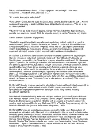 Ďábla, když nevěří taky v Boha ... Vždycky je jeden z nich silnější... Moc tomu
nerozumím ... moc bych chtěl, ale nejde to ..."
"Až umřete, kam půjde vaše duše?"
"Když věřím v Ďábla, tak mě bude mít Ďábel, když v Boha, tak mě bude mít Bůh ... Nevím,
na jakou stranu půjdu ... Jestli mě Ďábel bude dál pošťuchovat nebo ne ... Víte, on si mě
už dlouho podává ..."
V tu chvíli vešli do malé místnosti dozorci. Konec interview. Když Ottis Toole odcházel,
požádal mě, abych mu napsal. Slíbil, že mi pošle obrázky a napíše "dlouhý a milý dopis".
Sami s ďáblem: Svědectví tří psychiatrů
Tři největší američtí psychiatři, specializovaní na studium velkých zločinců, a zejména
sériových vrahů, jsou dr. Stanton Samenow, dr. Donald T. Lunde a dr. Ronald Markman.
Svou praxi vykonávají v Alexandrii (Virginie), v Palo Alto a v Los Angeles (Kalifornie) a
všichni tři souhlasili, že mě odděleně přijmou, abychom mohli diskutovat o rozdílných
aspektech sériových vrahů a o jejich psychiatrických a zákonných implikacích.
Dr. Stanton E. Samenow získal diplom na Yalské univerzitě a je klinickým psychologem.
Osm let výzkumu o nejtvrdších zločincích, který vedl v Saint Elisabeth's Hospital ve
Washingtonu, mu dovolilo vytvořit revoluční program rehabilitace delikventů. Dr. Samenow
vychází z principu, že zločinec je rozhodnut vést existenci mimo všech norem. Vybírá si
své partnery, způsob života, typ zločinů, kterých se dopouští. Odvrhuje společnost, ačkoliv
společnost ho neodvrhuje. Je kat a nikoliv oběť. Zločinec se zajímá o lidi jen z toho
hlediska, jak je nejlépe využít. Je přesvědčen, že mu je všechno dovoleno, že má na
všechno právo. Teorie dr. Samenowa jsou vyjádřeny v knize Inside the Criminal Mind
(1984). Je rovněž spoluautorem (s dr. Samuelem Yochelsonem) třísvazkového díla The
Criminal Personality a nedávno publikoval knihu Before Iťs Too Late (1989) o delikventních
dětech. Je členem komise "Victims of Crime" a také jedním z konzultantů FBI v oblasti
násilných zločinů.
Dr. Donald T. Lunde, profesor psychiatrie a lidského chování na Standfordské univerzitě, je
jedním z průkopníků studia sériových vrahů. Patřil k prvním psychiatrům, kteří
spolupracovali na programu vyšetřování sériových vrahů, který vznikl z iniciativy
speciálních agentů FBI.
Mezi šestnácti sériovými vrahy, které měl možnost studovat, jsou kromě jiných i Edmund
Emil Kemper, Herbert Mullin, Gary Gilmore a "Škrtiči z kopců" Kenneth Bianchi a Angelo
Buono. Dr. Donald Lunde je autorem několika knih o sexualitě a dvou knih o sériových
vrazích, které se jmenují Murder and Madness (1975) a The Die Song: A Journey Into the
Mind of a Mass Murder (spolu s Jeffersonem Morganem, 1980).
Dr. Ronald Markman se specializuje na soudní psychiatrii, takže velmi často svědčil při
procesech se sériovými vrahy. Na rozdíl od svých kolegů to dělá na straně obžaloby nebo
obhajoby, podle jednotlivých případů. Během své kariéry se Ronald Markman setkal s více
než dvěma tisíci vrahy, z nichž někteří byli slavní sérioví vrazi, jako například Juan
Corona, Richard Chase ("Upír ze Sacramenta"), Lawrence Bittaker a Roy Norris, Kenneth
Bianchi, Charles "Tex" Watson a Leslie Van Houten, dva členové sekty, řízené Charlesem
Mansonem ... Spolu s Dominikem Boscou napsal knihu Alone with the Devil - Famous
Cases of a Courtroom Psychiatrist (1989).
 