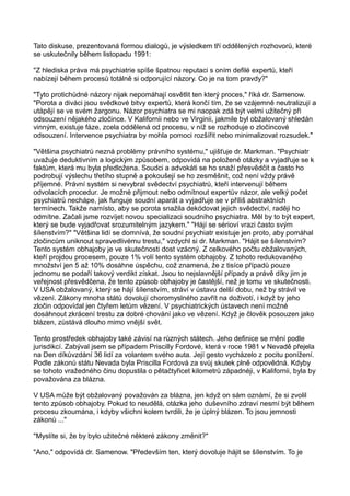 Tato diskuse, prezentovaná formou dialogů, je výsledkem tří oddělených rozhovorů, které
se uskutečnily během listopadu 1991:
"Z hlediska práva má psychiatrie spíše špatnou reputaci s oním defilé expertů, kteří
nabízejí během procesů totálně si odporující názory. Co je na tom pravdy?"
"Tyto protichůdné názory nijak nepomáhají osvětlit ten který proces," říká dr. Samenow.
"Porota a diváci jsou svědkové bitvy expertů, která končí tím, že se vzájemně neutralizují a
utápějí se ve svém žargonu. Názor psychiatra se mi naopak zdá být velmi užitečný při
odsouzení nějakého zločince. V Kalifornii nebo ve Virginii, jakmile byl obžalovaný shledán
vinným, existuje fáze, zcela oddělená od procesu, v níž se rozhoduje o zločincové
odsouzení. Intervence psychiatra by mohla pomoci rozšířit nebo minimalizovat rozsudek."
"Většina psychiatrů nezná problémy právního systému," ujišťuje dr. Markman. "Psychiatr
uvažuje deduktivním a logickým způsobem, odpovídá na položené otázky a vyjadřuje se k
faktům, která mu byla předložena. Soudci a advokáti se ho snaží přesvědčit a často ho
podrobují výslechu třetího stupně a pokoušejí se ho zesměšnit, což není vždy právě
příjemné. Právní systém si nevybral svědectví psychiatrů, kteří intervenují během
odvolacích procedur. Je možné přijmout nebo odmítnout expertův názor, ale velký počet
psychiatrů nechápe, jak funguje soudní aparát a vyjadřuje se v příliš abstraktních
termínech. Takže namísto, aby se porota snažila dekódovat jejich svědectví, raději ho
odmítne. Začali jsme rozvíjet novou specializaci soudního psychiatra. Měl by to být expert,
který se bude vyjadřovat srozumitelným jazykem." "Hájí se sérioví vrazi často svým
šílenstvím?" "Většina lidí se domnívá, že soudní psychiatr existuje jen proto, aby pomáhal
zločincům uniknout spravedlivému trestu," vzdychl si dr. Markman. "Hájit se šílenstvím?
Tento systém obhajoby je ve skutečnosti dost vzácný. Z celkového počtu obžalovaných,
kteří projdou procesem, pouze 1% volí tento systém obhajoby. Z tohoto redukovaného
množství jen 5 až 10% dosáhne úspěchu, což znamená, že z tisíce případů pouze
jednomu se podaří takový verdikt získat. Jsou to nejslavnější případy a právě díky jim je
veřejnost přesvědčena, že tento způsob obhajoby je častější, než je tomu ve skutečnosti.
V USA obžalovaný, který se hájí šílenstvím, stráví v ústavu delší dobu, než by strávil ve
vězení. Zákony mnoha států dovolují choromyslného zavřít na doživotí, i když by jeho
zločin odpovídal jen čtyřem letům vězení. V psychiatrických ústavech není možné
dosáhnout zkrácení trestu za dobré chování jako ve vězení. Když je člověk posouzen jako
blázen, zůstává dlouho mimo vnější svět.
Tento prostředek obhajoby také závisí na různých státech. Jeho definice se mění podle
jurisdikcí. Zabýval jsem se případem Priscilly Fordové, která v roce 1981 v Nevadě přejela
na Den díkůvzdání 36 lidí za volantem svého auta. Její gesto vycházelo z pocitu ponížení.
Podle zákonů státu Nevada byla Priscilla Fordová za svůj skutek plně odpovědná. Kdyby
se tohoto vražedného činu dopustila o pětačtyřicet kilometrů západnéji, v Kalifornii, byla by
považována za blázna.
V USA může být obžalovaný považován za blázna, jen když on sám oznámí, že si zvolil
tento způsob obhajoby. Pokud to neudělá, otázka jeho duševního zdraví nesmí být během
procesu zkoumána, i kdyby všichni kolem tvrdili, že je úplný blázen. To jsou jemnosti
zákonů ..."
"Myslíte si, že by bylo užitečné některé zákony změnit?"
"Ano," odpovídá dr. Samenow. "Především ten, který dovoluje hájit se šílenstvím. To je
 