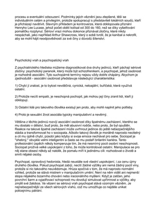 procesu a eventuální odsouzení. Podmínky jejich věznění jsou zlepšené, těší se
individuálním celám a privilegiím, protože spolupracují s představiteli lokálních soudů, kteří
je přicházejí navštívit. Slavným příkladem je kontroverze, která obklopovala přiznání
Henryho Lee Lucase, jehož počet obětí kolísal od 300 do 160, než se díky vyšetřování
pomaličku rozplynul. Sérioví vrazi mohou dokonce přiznávat zločiny, které nikdy
nespáchali, jako například Arthur Shawcross, který o sobě tvrdil, že je kanibal a nekrofil,
aby se mohl hájit neodpovědností za své činy z důvodů šílenství.
Psychotický vrah a psychopatický vrah
Z psychiatrického hlediska můžeme diagnostikovat dva druhy jedinců, kteří páchají sériové
zločiny: psychotický paranoik, který může být schizofrenikem, a psychopat, jehož osobnost
je rozhodně asociální. Tyto suchopárné termíny nejsou vždy dobře chápány. Abychom je
zjednodušili - asociální osobnost představuje následující charakteristika:
1) Chybí jí zralost, je to bytost nevděčná, cynická, neloajální, buřičská, která využívá
ostatní.
2) Protože necítí empatii, je neschopná pochopit, jak mohou její činy zranit lidi, kteří ji
obklopují.
3) Ostatní lidé pro takového člověka existují jen proto, aby mohli naplnit jeho potřeby.
4) Proto je sexuální život asociála typicky manipulativní a nevěrný.
Většina z těchto jedinců rozvíjí asociální osobnost díky špatnému zacházení, kterého se
mu dostalo v dětství, buď proto, že měl abusivní rodiče, nebo proto, že byl opuštěn.
Reakce na takové špatné zacházení může uvrhnout jedince do ještě nebezpečnějšího
stádia a transformovat ho v sociopata. Ačkoliv takový člověk je morálně naprosto necitelný
a cit mu úplně chybí, působí jako kdyby si svoje emoce nechával pro sebe. Sociopat je
"ohebný," obvykle velmi inteligentní a často se mu podaří brilantní kariéra. Tento
profesionální úspěch někdy kompenzuje tím, že má nesmírný pocit osobní neschopnosti.
Sociopat prožívá velké uspokojení z toho, že může kontrolovat ostatní. Manipulace se pro
něj stane obsesí někdy až natolik, že pomalu míří k jedinému cíli: rozhodovat o životě a
smrti nějaké osoby.
Psychopat, opravdový hedonista, hledá neustále své vlastní uspokojení, i za cenu újmy
druhého člověka. Pokud psychopat zabíjí, necítí žádné výčitky ani nemá žádný pocit viny,
protože si nic takového neuvědomuje. Hrůza spočívá v tom, že má naprosto normální
vzhled, protože se stává mistrem v manipulačním umění. Není na něm vidět ani nejmenší
stopa nějakého bizarního chování nebo iracionálního myšlení. Když je zatčen, jeho
povrchní šarm a vyjadřovací schopnosti mu dovolují simulovat upřímnost a výčitky, aby
zmýlil své žalobce. Ve vězení se sériový vrah psychopat stává vzorným vězněm. Je
nejnebezpečnější ze všech sériových vrahů, což mu umožňuje co nejdéle unikat
policejnímu pátrání.
 