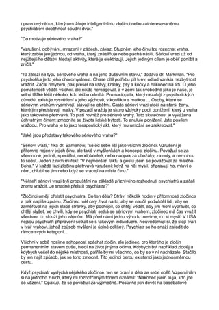 opravdový rébus, který umožňuje inteligentnímu zločinci nebo zainteresovanému
psychiatrovi doběhnout soudní dvůr."
"Co motivuje sériového vraha?"
"Vzrušení, dobývání, mrazení v zádech, zákaz. Stupněm jeho činu lze rozeznat vraha,
který zabije jen jednou, od vraha, který znásilňuje nebo páchá násilí. Sérioví vrazi už od
nejútlejšího dětství hledají aktivity, které je elektrizují. Jejich jediným cílem je oběť ponížit a
zničit."
"To záleží na typu sériového vraha a na jeho duševním stavu," dodává dr. Markman. "Pro
psychotika je to jeho choromyslnost. Chase cítil potřebu pít krev, odtud vznikla nezbytnost
vraždit. Začal hmyzem, pak přešel na krávy, králíky, psy a kočky a nakonec na lidi. O jeho
pomatenosti věděli všichni, ale nikdo nereagoval, a v zemi tak svobodné jako je naše, je
velmi těžké léčit někoho, kdo léčbu odmítá. Pro sociopata, který nezabíjí z psychotických
důvodů, existuje vysvětlení v jeho výchově, v konfliktu s matkou ... Osoby, které se
sériovým vrahům vysmívají, stávají se obětmi. Často sérioví vrazi útočí na starší ženy,
které jim představují matky. V pozadí vraždy je skoro vždycky pocit ponížení, který u vraha
jako takového přetrvává. To platí rovněž pro sériové vrahy. Tato skutečnost je vyvážena
úchvatným činem: zmocníte se života lidské bytosti. To anuluje ponížení. Jste posílen
vraždou. Pro vraha je to jako terapeutický akt, který mu umožní se zrekreovat."
"Jaké jsou představy takového sériového vraha?"
"Sérioví vrazi," říká dr. Samenow, "se od sebe liší jako všichni zločinci. Vzrušení je
přítomno nejen v jejich činu, ale také v myšlenkách a koncepci zločinu. Považují se za
všemocné, jediné, speciální, neodolatelné, nebo naopak za ubožáky, za nuly, a nemohou
to snést. Jeden z nich mi řekl: "V nejmenším faktu a gestu jsem se považoval za malého
Boha." V každé fázi zločinu přetrvává vzrušení: když na něj myslí, připravují ho, mluví o
něm, chlubí se jím nebo když se vracejí na místa činu."
"Někteří sérioví vrazi byli propuštěni na základě příznivého rozhodnutí psychiatrů a začali
znovu vraždit. Je snadné přelstít psychiatra?"
"Zločinci umějí přelstít psychiatra. Co ten dělá? Stráví několik hodin v přítomnosti zločince
a pak napíše zprávu. Zločinec měl celý život na to, aby se naučil podvádět lidi, aby se
zaměřoval na jejich slabé stránky, aby pochopil, co chtějí vědět, aby jim mohl vyprávět, co
chtějí slyšet. Ve chvíli, kdy se psychiatr setká se sériovým vrahem, zločinec má čas využít
všechno, co slouží jeho zájmům. Má před námi jednu výhodu: nevíme, co si myslí. V USA
nejsou psychiatři připravení setkat se s takovým individuem. Neuvědomují si, že stojí tváří
v tvář vrahovi, jehož způsob myšlení je úplně odlišný. Psychiatr se ho snaží zařadit do
rámce svých kategorií...
Všichni v sobě nosíme schopnost spáchat zločin, ale jedinec, pro kterého je zločin
permanentním stavem duše, hledí na život jinýma očima. Kdybych byl například zloděj a
kdybych vešel do nějaké místnosti, patřilo by mi všechno, co by se v ní nacházelo. Stačilo
by jen najít způsob, jak se toho zmocnit. Tito jedinci berou existenci jako jednosměrnou
cestu.
Když psychiatr vyslýchá nějakého zločince, ten se brání a dělá ze sebe oběť. Vzpomínám
si na jednoho z nich, který mi rozhořčeným tónem oznámil: "Nakonec jsem to já, kdo jde
do vězení." Opakuji, že se považují za výjimečné. Postavte jich devět na baseballové
 