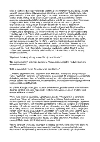 hřiště a všichni se budou považovat za kapitány. Berou mnohem víc, než dávají. Jsou to
samotáři milého vzhledu. Kdybyste si dal skleničku ve společnosti Tedy Bundyho nebo
jiného sériového vraha, zjistil byste, že jsou okouzlující a usměvaví, ale v jejich chování
existuje zrada. Vtahují lidi do svých sítí, aby je zničili. Jiná charakteristika: během
okamžiku mohou přejít od pláče k ledovému klidu a vzápětí se znovu změnit. Vzpomínám
si na jednoho z těchto vrahů, který si dával pozor, aby nezabil mouchu, protože
respektoval život. Takový člověk může jít v devět hodin na mši a v deset hodin
chladnokrevně zavraždit obchodníka, aby mu ukradl hrst bankovek. Sentimentalita a
divokost mohou spolu velmi dobře žít v takovém jedinci. Říká se, že zločinec nemá
svědomí, ale to není pravda. Ale jeho svědomí má jisté hranice a on ho dokáže snadno
vytlačit ze své mysli. V jeho očích jsou zločinci ti druzí. Jednoho mladého zloděje děsili
lidé, kteří byli schopní porazit na ulici starou paní, aby jí ukradli kabelku. Pro něj by si
takoví lidé zasloužili provaz. Ten samý zloděj se vloupal do domova důchodců a jednu
paní tam tak vyděsil, že zemřela na infarkt ... Vrahové, které jsem během posledních
dvaceti let vyšetřoval, tvrdili, že jsou dobří lidé. Jeden z nich mi řekl: "Nemohl bych žít,
kdybych věřil, že lidem ubližuju." Zločinec se považuje za někoho dobrého, který jedná v
zájmu ostatních. Když nějaký zločin nespáchá, považuje to za klad. Ostatně existují
zločiny, které by nespáchal nikdy. Někdy může být dokonce hluboce věřící a nadaný
určitými vlastnostmi."
"Myslíte si, že takový sériový vrah může být rehabilitován?"
"Ne, to si nemyslím," řekl mi dr. Samenow. "Jsou příliš nebezpeční. Nikdy bychom jim
nemohli důvěřovat."
"Lidé si automaticky myslí, že sérioví vrazi jsou blázni..."
"Z hlediska psychiatrického," odpověděl mi dr. Markman, "existují dva druhy sériových
vrahů. Psychotický paranoik, tedy schizofrenik, a psychopat, čili antisociální osobnost Tato
druhá kategorie je mnohem početnější a rekrutují se z ní ti nejhroznější sérioví vrazi,
protože obecně řádí mnohem déle, než schizofrenici. Psychopat nebo sociopat je mnohem
společenštější, angažovanější,
má přátele. Když je zatčen, jeho sousedé jsou šokováni, protože vypadá úplně normálně,
dokonce banálně. Vůbec se nepodobá Freddymu nebo Jasonovi, oněm zrůdám, které
obvykle vídáme v hororech."
"Velmi málo z nich je psychotiků," upřesňuje dr. Lunde. "Přesný termín je paranoidní
schizofrenie. Takoví sérioví vrazi zabíjejí, protože slyší hlasy, Bůh jim přikazuje, aby
vraždili a potrestali svět. Schizofrenici nejsou velmi nebezpeční a můžeme je s úspěchem
léčit. Znal jsem takové, kteří měli stálé zaměstnání a rodinu, ale kteří přišli o svého lékaře
a o léčbu, což vedlo ke katastrofě a stali se z nich sérioví vrazi. Léky jsou hodně drahé a
oni je někdy nemohou platit. Nemoc se vrátí, znovu slyší hlasy a oni začnou zabíjet jako
Herbert Mullin v Santa Cruz. Když byl Mullin léčen ve veřejné nemocnici, všechno bylo v
pořádku. Ale v roce 1972 rozhodl guvernér státu Kalifornie Ronald Reagan, že budou
všechny veřejné psychiatrické nemocnice uzavřeny. Mullinovi rodiče se syna pokusili
umístit jinam, ale všude jim oznámili, že jsou také před uzavřením. V důsledku toho
zavraždil Mullin třináct lidí. K této tragedii nemuselo dojít.
Většina sériových vrahů jsou psychopati a podobají se lidem, které potkáváme běžně na
ulici. Nejsou vydáni napospas maniodepresivní psychóze, nejsou ani neklidní, ani
deprimovaní, ale jejich vraždy a následné zohavování obětí nemají logické vysvětlení.
 
