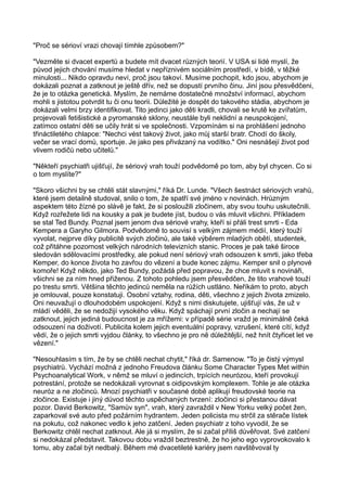 "Proč se sérioví vrazi chovají tímhle způsobem?"
"Vezměte si dvacet expertů a budete mít dvacet různých teorií. V USA si lidé myslí, že
původ jejich chování musíme hledat v nepříznivém sociálním prostředí, v bídě, v těžké
minulosti... Nikdo opravdu neví, proč jsou takoví. Musíme pochopit, kdo jsou, abychom je
dokázali poznat a zatknout je ještě dřív, než se dopustí prvního činu. Jiní jsou přesvědčeni,
že je to otázka genetická. Myslím, že nemáme dostatečné množství informací, abychom
mohli s jistotou potvrdit tu či onu teorii. Důležité je dospět do takového stádia, abychom je
dokázali velmi brzy identifikovat. Tito jedinci jako děti kradli, chovali se krutě ke zvířatům,
projevovali fetišistické a pyromanské sklony, neustále byli neklidní a neuspokojení,
zatímco ostatní děti se učily hrát si ve společnosti. Vzpomínám si na prohlášení jednoho
třináctiletého chlapce: "Nechci vést takový život, jako můj starší bratr. Chodí do školy,
večer se vrací domů, sportuje. Je jako pes přivázaný na vodítko." Oni nesnášejí život pod
vlivem rodičů nebo učitelů."
"Někteří psychiatři ujišťují, že sériový vrah touží podvědomě po tom, aby byl chycen. Co si
o tom myslíte?"
"Skoro všichni by se chtěli stát slavnými," říká Dr. Lunde. "Všech šestnáct sériových vrahů,
které jsem detailně studoval, snilo o tom, že spatří své jméno v novinách. Hrůzným
aspektem této žízné po slávě je fakt, že si posloužili zločinem, aby svou touhu uskutečnili.
Když rozřežete lidi na kousky a pak je budete jíst, budou o vás mluvit všichni. Příkladem
se stal Ted Bundy. Poznal jsem jenom dva sériové vrahy, kteří si přáli trest smrti - Eda
Kempera a Garyho Gilmora. Podvědomě to souvisí s velkým zájmem médií, který touží
vyvolat, nejprve díky publicitě svých zločinů, ale také výběrem mladých obětí, studentek,
což přitáhne pozornost velkých národních televizních stanic. Proces je pak také široce
sledován sdělovacími prostředky, ale pokud není sériový vrah odsouzen k smrti, jako třeba
Kemper, do konce života ho zavřou do vězení a bude konec zájmu. Kemper snil o plynové
komoře! Když někdo, jako Ted Bundy, požádá před popravou, že chce mluvit s novináři,
všichni se za ním hned přiženou. Z tohoto pohledu jsem přesvědčen, že tito vrahové touží
po trestu smrti. Většina těchto jedinců neměla na růžích ustláno. Neříkám to proto, abych
je omlouval, pouze konstatuji. Osobní vztahy, rodina, děti, všechno z jejich života zmizelo.
Oni neuvažují o dlouhodobém uspokojení. Když s nimi diskutujete, ujišťují vás, že už v
mládí věděli, že se nedožijí vysokého věku. Když spáchají první zločin a nechají se
zatknout, jejich jediná budoucnost je za mřížemi: v případě série vražd je minimálně čeká
odsouzení na doživotí. Publicita kolem jejich eventuální popravy, vzrušení, které cítí, když
vědí, že o jejich smrti vyjdou články, to všechno je pro ně důležitější, než hnít čtyřicet let ve
vězení."
"Nesouhlasím s tím, že by se chtěli nechat chytit," říká dr. Samenow. "To je čistý výmysl
psychiatrů. Vychází možná z jednoho Freudova článku Some Character Types Met within
Psychoanalytical Work, v němž se mluví o jedincích, trpících neurózou, kteří provokují
potrestání, protože se nedokázali vyrovnat s oidipovským komplexem. Tohle je ale otázka
neuróz a ne zločinců. Mnozí psychiatři v současné době aplikují freudovské teorie na
zločince. Existuje i jiný důvod těchto uspěchaných tvrzení: zločinci si přestanou dávat
pozor. David Berkowitz, "Samův syn", vrah, který zavraždil v New Yorku velký počet žen,
zaparkoval své auto před požárním hydrantem. Jeden policista mu strčil za stěrače lístek
na pokutu, což nakonec vedlo k jeho zatčení. Jeden psychiatr z toho vyvodil, že se
Berkowitz chtěl nechat zatknout. Ale já si myslím, že si začal příliš důvěřovat. Své zatčení
si nedokázal představit. Takovou dobu vraždil beztrestně, že ho jeho ego vyprovokovalo k
tomu, aby začal být nedbalý. Během mé dvacetileté kariéry jsem navštěvoval ty
 