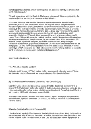nejnebezpečnější zločince a nikdy jsem nepotkal ani jediného, který by se chtěl nechat
chytit. Právě naopak."
"Ve vaší knize Alone with the Devil, dr. Markmane, jste napsal: "Nejsme dotčeni tím, že
trestáme zločince, ale tím, že je netrestáme dost přísně ..."
"V USA se přiostřuje diskuse mezi zastánci a odpůrci trestu smrti. Mou lékařskou
povinností je snažit se o prodloužení života, ale moje zkušenost se systémem mě
dostatečné přesvědčila o tom, jak byl tento systém mnohonásobně zneužit jedinci, kteří si
nezaslouží žít a kteří se dostali na svobodu, aby mohli dál vraždit. Příkladů je spousta:
Lucas, Toole, Kemper, Shawcross, Gilmore, Cole ... Čísla jsou výmluvná: 63% procent
uvězněných zločinců spáchá znovu vraždu do dvou let, které následují po jejich
propuštění. Statisticky 15% osob, které se dopustily vraždy a jsou propuštěny, vraždí
znovu. To je příliš vysoké procento, za které musíme zaplatit. Na počátku mé kariéry jsem
byl odpůrcem trestu smrti, ale přiznám se, že jsem změnil názor. Když těmto jedincům
dovolíte zabíjet, vysmíváte se agónii jejich obětí. Absolutní trest, který existuje v
šestatřiceti státech USA, je jen málo praktikován. Od roku 1977 bylo realizováno 150 až
200 poprav. Od roku 1977 vzrostl počet zavražděných obětí na 300 000 osob. V tomto
století bylo v USA popraveno asi 1 500 odsouzených k smrti. Takový zločinec si naprosto
jasně uvědomuje, že má jen velmi málo šancí být popraven..."
INDIVIDUÁLNÍ PŘÍPADY
"The Ann Arbor Hospltal Murders"
Jedenáct obětí. V roce 1977 byly za tyto zločiny souzeny dvě zdravotní sestry, Filipina
Narcissová a Leonora Perezová, ale byly osvobozeny. Nevyjasněný případ.
[b]"The Axeman of New Orleans" (Sekerník z New Orleansu)[/b]
Neznámý vrah, odpovědný za sedm až jedenáct vražd v době mezi červnem 1918 a
říjnem 1919. Protože jistý počet jeho obětí byli italští obchodníci, dlouho se věřilo, že jde o
vyřizování účtů mafie, což se ovšem zdá být nepravděpodobné. Podezřelý Josef Mumfre
byl v prosinci 1920 zabit vdovou po poslední oběti.
V té době došlo v USA k zvláštní vlně vražd sekerou, jejímiž autory byli dva (nebo tři?)
neznámí vrazi, operující v Alabamě (1919-1923, 15 obětí), v Texasu a v Luisianě (1911-
1912,49 obětí).
[b]Martha Becková & Raymond Fernandez[/b]
Líbánkoví vrazi, vynikající film Leonarda Kastla byl inspirován párem, který četl inzeráty a
hledal osamělé ženy. Raymond Fernandez je sváděl, zatímco družka se vydávala za jeho
sestru. V letech 1947-1949 zavraždili 20 žen. Oba byli odsouzeni k smrti a popraveni 8.
 