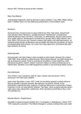 března 1951. Přiznali se pouze ke třem vraždám.
Mary Flora Bellová
Jedenáctiletá Angličanka, která se přiznala k dvěma vraždám v roce 1968. ("Ráda ubližuji
lidem.") Obětem byly 3 a 4 roky. Bellová je podezřívána z mnoha dalších vražd.
Benderovi
Červená krčma, transponovaná na západ USA do let 1870. Celá rodina, alespoň čtyři
nebo pět jejích členů, Benderovi, později přezdívaní "Hell Bendres" zmasakrovala
nejméně jedenáct hostů své krčmy v Cherryvalu, ve státě Kansas. Skupina dobrovolníků
se je vydala zatknout, ale Benderovi očividně krčmu opustili. Nikdy nebyli nalezeni. Ale v
roce 1909 a 1910 se dva muži, Downer a Harker, kteří patřili k oné četě dobrovolníků, na
smrtelné posteli přiznali, že Benderovi byli zavražděni tak příšerným způsobem, že všichni
pronásledovatelé složili přísahu, že o svém činu nikdy nepromluví. Zmrzačená těla obětí
byla naházena do studny.
Robert Berdella
Homosexuální vrah šesti chlapců, které zavraždil ve svém domě v Kansas City v letech
1984-1988. Tento antikvář a majitel obchodu "Bob's Bizarre Bazaar" své oběti zdrogoval a
pak je přivazoval k posteli. Potom je podroboval neustálému mučení elektřinou, které
přerušoval sexuálním násilím. Utrpení mučených chlapců se někdy prodlužovalo až na
několik týdnů. Berdella si své oběti fotografoval a pečlivě si zaznamenával detaily mučení.
David Berkowitz
"Son of Sam," vrah s karabinou ráže 44, zabil v období mezi červencem 1976 a
červencem 1977 šest osob a dalších
sedm zranil. Byl zatčen v srpnu 1977. Tvrdil, že své zločiny spáchal na příkaz démona,
který se převtělil v psa jeho souseda. Byl odsouzen na doživotí. Doznal, že byl
příslušníkem satanistické sekty, spojené s Charlesem Mansonem a neonacistou Fredem
Cowanem a tvrdil, že nebyl jediným střelcem. Tato fakta - která se policie pokusila zakrýt -
vyšla najevo díky výjimečnému vyšetřování, které uskutečnil novinář Maury Terry v listu
The Ultimate Evil.
Kenneth Bianchi - Angelo Buono
Zavraždili a znásilnili dvanáct mladých žen v Los Angeles a v Bellinghamu v letech 1977-
1978. Vysloužili si přezdívku "The Hillside Stranglers", protože nechávali těla svých obětí
 