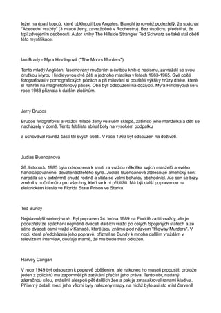 ležet na úpatí kopců, které obklopují Los Angeles. Bianchi je rovněž podezřelý, že spáchal
"Abecední vraždy" (3 mladé ženy, zavražděné v Rochestru). Bez úspěchu předstíral, že
trpí zdvojením osobnosti. Autor knihy The Hillside Strangler Ted Schwarz se také stal obětí
této mystifikace.
Ian Brady - Myra Hindleyová ("The Moors Murders")
Tento mladý Angličan, fascinovaný mučením a četbou knih o nacismu, zavraždil se svou
družkou Myrou Hindleyovou dvě děti a jednoho mladíka v letech 1963-1965. Své oběti
fotografovali v pornografických pózách a při milování si pouštěli výkřiky hrůzy dítěte, které
si nahráli na magnetofonový pásek. Oba byli odsouzeni na doživotí. Myra Hindleyová se v
roce 1988 přiznala k dalším zločinům.
Jerry Brudos
Brudos fotografoval a vraždil mladé ženy ve svém sklepě, zatímco jeho manželka a děti se
nacházely v domě. Tento fetišista sbíral boty na vysokém podpatku
a uchovával rovněž části těl svých obětí. V roce 1969 byl odsouzen na doživotí.
Judias Buenoanová
26. listopadu 1985 byla odsouzena k smrti za vraždu několika svých manželů a svého
handicapovaného, devatenáctiletého syna. Judias Buenoanová ztělesňuje americký sen:
narodila se v extrémně chudé rodině a stala se velmi bohatou obchodnicí. Ale sen se brzy
změnil v noční můru pro všechny, kteří se k ni přiblížili. Má být další popravenou na
elektrickém křesle ve Florida State Prison ve Starku.
Ted Bundy
Nejslavnější sériový vrah. Byl popraven 24. ledna 1989 na Floridě za tři vraždy, ale je
podezřelý ze spáchání nejméně dvaceti dalších vražd po celých Spojených státech a ze
série dvaceti osmi vražd v Kanadě, které jsou známé pod názvem "Higway Murders". V
noci, která předcházela jeho popravě, přiznal se Bundy k mnoha dalším vraždám v
televizním interview, doufaje marně, že mu bude trest odložen.
Harvey Carigan
V roce 1949 byl odsouzen k popravě oběšením, ale nakonec ho museli propustit, protože
jeden z policistů mu zapomněl při zatýkání přečíst jeho práva. Tento obr, nadaný
zázračnou silou, znásilnil alespoň pět dalších žen a pak je zmasakroval ranami kladiva.
Příšerný detail: mezi jeho věcmi byly nalezeny mapy, na nichž bylo asi sto míst červeně
 