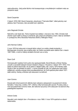 zakroužkováno. Jistý počet těchto míst koresponduje s nevyřešenými vraždami nebo se
zmizením osob.
David Carpenter
V letech 1979-1981 David Carpenter, přezdívaný "Trail-side Killer", děsil pahorky nad
zátokou San Francisco, kde zavraždil osm výletníků.
John Reginald Christie
Nekrofil a vrah šesti žen. Tento impotent byl oběšen v červenci roku 1953. Christie holil
ohanbí svých obětí a chlupy si nechával, aby ukojil své představy onanií. Stal se námětem
k vynikajícímu filmu Richarda Fleischera Škrtič z Rillington Place.
John Norman Collins
V roce 1970 byl odsouzen k dvaceti letům vězení za vraždu mladé studentky z
Michiganské univerzity, ale je takřka jisté, že Collins zavraždil sedm dalších žen v letech
1967-1969, z nichž si někdy odnášel uříznuté ruce a nohy.
Dean Corll
Homosexuální sadista Corll a jeho dva spolupachatelé, David Brooks a Elmer Henley,
umučili a zavraždili alespoň dvacet mladých chlapců v Houstonu v letech 1971-1973. V té
době se policie domnívala, že se jedná o nějaké tuláky, ale v srpnu 1973 Henley zabil
Gorila a sám se přihlásil na policii, i v tomto případě se zdá, že vyšetřování bylo policií
odfláknuto, protože existuje silná pravděpodobnost, že Corll spáchal před rokem 1971
další zločiny. Henley a Brooks byli odsouzeni na doživotí.
Juan Corona
Dvacet pět mrtvol sezónních dělníků bylo nalezeno zakopaných na pozemcích tohoto
farmáře v Yuba City v květnu 1971. Zločiny měly homosexuální původ. Po jistou dobu z
nich byl podezříván Coronův bratr, ale nakonec byl pravý viník odsouzen na doživotí díky
grafologické expertize.
Antone Costa
Sexuální vrah mladých žen v Providence v roce 1969. V roce 1974 spáchal ve vězení
sebevraždu.
 