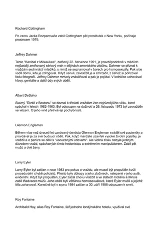 Rochard Cottingham
Po vzoru Jacka Rozparovače zabil Cottingham pět prostitutek v New Yorku, počínaje
prosincem 1979.
Jeffrey Dahmer
Tento "Kanibal z Milwaukee", zatčený 22. července 1991, je pravděpodobně v médiích
nejčastěji zmiňovaný sériový vrah v dějinách amerického zločinu. Dahmer se přiznal k
vraždám sedmnácti mladíků, s nimiž se seznamoval v barech pro homosexuály. Pak si je
vodil domů, kde je zdrogoval. Když usnuli, zavraždil je a zmrzačil, z čehož si pořizoval
řadu fotografií. Jeffrey Dahmer mrtvoly znásilňoval a pak je pojídal. V ledničce uchovával
hlavy, genitálie a další údy svých obětí.
Albert DeSalvo
Slavný "Škrtič z Bostonu" se doznal k třinácti vraždám žen nejrůznějšího věku, které
spáchal v letech 1962-1963. Byl odsouzen na doživotí a 26. listopadu 1973 byl zavražděn
ve vězení. O jeho vině přetrvávají pochybnosti.
Glennon Engleman
Během více než dvaceti let uznávaný dentista Glennon Engleman sváděl své pacientky a
provdával je za své budoucí oběti. Pak, když manželé uzavřeli vysoké životní pojistky, je
vraždil a o peníze se dělil s "usouzenými vdovami". Ale vidina zisku nebyla jediným
důvodem vražd, spáchaných tímto hedonistou a extrémním manipulátorem. Zabil pět
mužů a dvě ženy.
Larry Eyler
Larry Eyler byl zatčen v roce 1983 pro pokus o vraždu, ale musel být propuštěn kvůli
procedurální chybě policistů. Přesto byly důkazy o jeho zločinech, nalezené v jeho autě,
evidentní. Když byl propuštěn, Eyler začal znovu vraždit a ve státech Indiána a Illinois
zabil třiadvacet mužů. Jeho oběti byli většinou homosexuálové, které Eyler mučil a jejichž
těla zohavoval. Konečné byl v srpnu 1984 zatčen a 30. září 1986 odsouzen k smrti.
Roy Fontaine
Archibald Hay, alias Roy Fontaine, šéf jednoho londýnského hotelu, využíval své
 