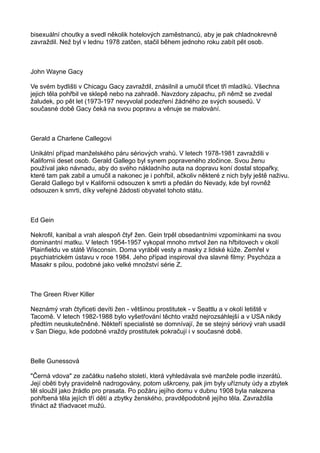 bisexuální choutky a svedl několik hotelových zaměstnanců, aby je pak chladnokrevně
zavraždil. Než byl v lednu 1978 zatčen, stačil během jednoho roku zabít pět osob.
John Wayne Gacy
Ve svém bydlišti v Chicagu Gacy zavraždil, znásilnil a umučil třicet tři mladíků. Všechna
jejich těla pohřbil ve sklepě nebo na zahradě. Navzdory zápachu, při němž se zvedal
žaludek, po pět let (1973-197 nevyvolal podezření žádného ze svých sousedů. V
současné době Gacy čeká na svou popravu a věnuje se malování.
Gerald a Charlene Callegovi
Unikátní případ manželského páru sériových vrahů. V letech 1978-1981 zavraždili v
Kalifornii deset osob. Gerald Gallego byl synem popraveného zločince. Svou ženu
používal jako návnadu, aby do svého nákladního auta na dopravu koní dostal stopařky,
které tam pak zabil a umučil a nakonec je i pohřbil, ačkoliv některé z nich byly ještě naživu.
Gerald Gallego byl v Kalifornii odsouzen k smrti a předán do Nevady, kde byl rovněž
odsouzen k smrti, díky veřejné žádosti obyvatel tohoto státu.
Ed Gein
Nekrofil, kanibal a vrah alespoň čtyř žen. Gein trpěl obsedantními vzpomínkami na svou
dominantní matku. V letech 1954-1957 vykopal mnoho mrtvol žen na hřbitovech v okolí
Plainfieldu ve státě Wisconsin. Doma vyráběl vesty a masky z lidské kůže. Zemřel v
psychiatrickém ústavu v roce 1984. Jeho případ inspiroval dva slavné filmy: Psychóza a
Masakr s pilou, podobné jako velké množství série Z.
The Green River Killer
Neznámý vrah čtyřiceti devíti žen - většinou prostitutek - v Seattlu a v okolí letiště v
Tacomě. V letech 1982-1988 bylo vyšetřování těchto vražd nejrozsáhlejší a v USA nikdy
předtím neuskutečněné. Někteří specialisté se domnívají, že se stejný sériový vrah usadil
v San Diegu, kde podobné vraždy prostitutek pokračují i v současné době.
Belle Gunessová
"Černá vdova" ze začátku našeho století, která vyhledávala své manžele podle inzerátů.
Její oběti byly pravidelně nadrogovány, potom uškrceny, pak jim byly uříznuty údy a zbytek
těl sloužil jako žrádlo pro prasata. Po požáru jejího domu v dubnu 1908 byla nalezena
pohřbená těla jejích tří dětí a zbytky ženského, pravděpodobně jejího těla. Zavraždila
třináct až třiadvacet mužů.
 