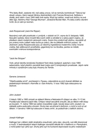 "Pro lásku Boží, zastavte mě, než zabiju znova. Už se nemůžu kontrolovat." Takový byl
obsah vzkazu, který napsal rtěnkou šestnáctiletý vrah Frances Brownové, fetišista a
zloděj, jenž zabil v roce 1945 další dvě osoby. Když byl zatčen, svedl své zločiny na své
alter ego, kterému říkal "George Murman", zkrácené Murder Man. Po dobu svého věznění
tvrdil, že on sám je nevinen.
Jack Rozparovač (Jack the Ripper)
Neznámý vrah pěti prostitutek v Londýně, v období od 31. srpna do 9. listopadu 1888.
Sexuální sadista, který mrzačil těla svých obětí a odnášel si s sebou jejich orgány. Je
předkem všech moderních sériových vrahů. Svými činy změnil tvář zločinu: nevraždil už
pro známý motiv (vášeň nebo touha po zisku), ale na základě vnitřních pulzací. Ve
zločinech Jacka Rozparovače jsou už všechny ingredience moderního vraha: hrůzné
vraždy, tlak sdělovacích prostředků, gigantický lov na člověka, panika ve městě,
eventuální vrahova korespondence.
"Jack the Stripper"
Vrah, jehož identitu londýnský Scotland Yard nikdy neobjevil, spáchal v roce 1965
sebevraždu, když předtím zavraždil šest (nebo osm?) londýnských prostitutek. Jejich nahé
mrtvoly s vyraženými zuby byly vhozeny do Temže.
Genene Jonesová
"Ošetřovatelka smrti", pocházející z Texasu, odpovědná za smrt dvaceti děťátek na
pediatrických klinikách v Kerrville a v San Antoniu. V roce 1982 byla odsouzena na
doživotí.
John Joubert
V letech 1982 a 1983 zmizeli ve státech Maine a Nebraska tři chlapci ve věku 11-13 let.
Později byla nalezena jejich těla. Chlapci nebyli sexuálně zneužiti, ale po tělech měli stopy
po kousání. 11. ledna 1984 byl zatčen dvacetiletý voják, bývalý skaut John Joubert, na
základě svého podivného chování. Druhý den se přiznal k zločinům, o nichž si snil už od
dětství. V červenci 1984 byl odsouzen k trestu smrti. Je podezříván z dalších zločinů.
Joseph Kallinger
Kallinger byl v dětství obětí strašného zneužívání, jeho otec, obuvník, své děti drezúroval
a mučil. V sedmdesátých letech Kallinger zavraždil několik lidí v Kalifornii a v Pensylvánii,
z nichž jeden byl i jeho syn. Druhý jeho syn ho kuriózně doprovázel na jeho vražedných
 
