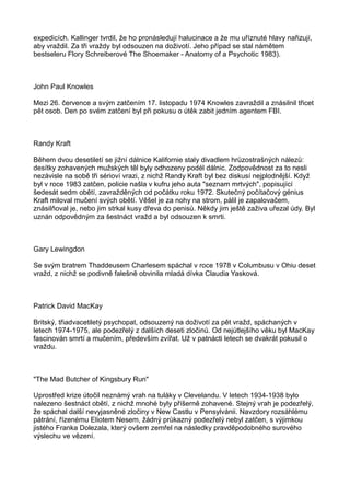 expedicích. Kallinger tvrdil, že ho pronásledují halucinace a že mu uříznuté hlavy nařizují,
aby vraždil. Za tři vraždy byl odsouzen na doživotí. Jeho případ se stal námětem
bestseleru Flory Schreiberové The Shoemaker - Anatomy of a Psychotic 1983).
John Paul Knowles
Mezi 26. července a svým zatčením 17. listopadu 1974 Knowles zavraždil a znásilnil třicet
pět osob. Den po svém zatčení byl při pokusu o útěk zabit jedním agentem FBI.
Randy Kraft
Během dvou desetiletí se jižní dálnice Kalifornie staly divadlem hrůzostrašných nálezů:
desítky zohavených mužských těl byly odhozeny podél dálnic. Zodpovědnost za to nesli
nezávisle na sobě tři sérioví vrazi, z nichž Randy Kraft byl bez diskusí nejplodnější. Když
byl v roce 1983 zatčen, policie našla v kufru jeho auta "seznam mrtvých", popisující
šedesát sedm obětí, zavražděných od počátku roku 1972. Skutečný počítačový génius
Kraft miloval mučení svých obětí. Věšel je za nohy na strom, pálil je zapalovačem,
znásilňoval je, nebo jim strkal kusy dřeva do penisů. Někdy jim ještě zaživa uřezal údy. Byl
uznán odpovědným za šestnáct vražd a byl odsouzen k smrti.
Gary Lewingdon
Se svým bratrem Thaddeusem Charlesem spáchal v roce 1978 v Columbusu v Ohiu deset
vražd, z nichž se podivně falešně obvinila mladá dívka Claudia Yasková.
Patrick David MacKay
Britský, třiadvacetiletý psychopat, odsouzený na doživotí za pět vražd, spáchaných v
letech 1974-1975, ale podezřelý z dalších deseti zločinů. Od nejútlejšího věku byl MacKay
fascinován smrtí a mučením, především zvířat. Už v patnácti letech se dvakrát pokusil o
vraždu.
"The Mad Butcher of Kingsbury Run"
Uprostřed krize útočil neznámý vrah na tuláky v Clevelandu. V letech 1934-1938 bylo
nalezeno šestnáct obětí, z nichž mnohé byly příšerně zohavené. Stejný vrah je podezřelý,
že spáchal další nevyjasněné zločiny v New Castlu v Pensylvánii. Navzdory rozsáhlému
pátrání, řízenému Eliotem Nesem, žádný průkazný podezřelý nebyl zatčen, s výjimkou
jistého Franka Dolezala, který ovšem zemřel na následky pravděpodobného surového
výslechu ve vězení.
 