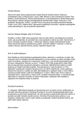 Charles Manson
Slavný lídr sekty, která zorganizovala masakr filmové herečky Sharon Tateové a
manželského páru La Biancových v srpnu 1969. Manson a jeho komplicové Charles "Tex"
Watson, Susan Atkinsová, Patricia Krenwinkelová, Linda Kasabianová, Robert Beausoleil,
Bruce Davis a Steven Grogan pravděpodobně spáchali další vraždy -nebo jsou z nich
podezřelí. Bývalý člen "rodiny", Lynette Fromm se pokusil zavraždit prezidenta Geralda
Forda v roce 1975. Většina členů, takzvaných katolických konvertitů, napsala autobiografie
(málo přesvědčující), aby se pokusila ospravedlnit.
Herman Webster Mudgett, alias H.H.Holmes
Pověšen v květnu 1896, tento podvodník, který se stal vrahem, byl obžalován pro jediný
zločin, ale je podezřelý, že zavraždil něco mezi padesáti a dvěma sty obětí, hlavně ženy. V
centru Chicaga si postavil zámek, v němž byly nalezeny zbytky sedmadvaceti koster.
Tento zámek byl doslova prošpikovaný pastmi, určenými obětem: místnosti, z nichž se
nedalo uniknout, plynové komory, studny, naplněné vápnem atd.
Alvin & Judith Neelleyovi
Alvin Neelley je věrná karikatura spokojeného jižana, obézního, s úsměvem na rtech. Ale
hned jeho první manželství skončilo katastrofou a on byl uvězněn za zabití manželky. Když
vyšel na svobodu, seznámil se s dospívající Judith Ann, s níž vytvořil psychopatický pár,
formující nebezpečné "šílenství ve dvou". V letech 1979-1982 projeli jižními státy USA,
kde se dopustili řady loupežných přepadení a podvodů. Několikrát byli zatčeni a Judith
dokonce za mřížemi porodila dvojčata. Pod pseudonymy "Lady Sundance" a "The
Nightrider" praktikovali vražedný skupinový sex, při němž znásilňovali, mučili (injekcemi
abrazivních tekutin!) a vraždili své oběti. Byli obžalováni z patnácti vražd, z nichž většinu
osobně provedla křehká Judith Ann Neelleyová. V dubnu 1983 jí bylo 18 let a stala se
nejmladší ženou, odsouzenou k trestu smrti v análech americké justice. V současné době
stále čeká na vykonání rozsudku ve vězení Wetumpka v Alabamě. Alvin Neelley si
odpykává dva následné tresty na doživotí.
Dorothea Puenteová
11. listopadu 1988 objevili policisté ze Sacramenta první ze sedmi mrtvol, pohřbených na
zahradě rodinného penzionu Dorothey Puenteové. Ve svých devětapadesáti letech byla
považována za pilíř místní společnosti. Ve svém penzionu ubytovávala starší lidi, které k ní
posílala kancelář městské sociální pomoci. Dorothea Puenteová byla zatčena v Los
Angeles a obžalována z devíti vražd, ačkoliv je podezřelá z dalších šestnácti zločinů, ale
jejich oběti nebyly nalezeny.
Dennis Nilsen
 