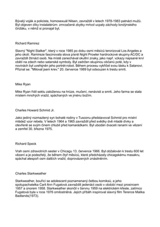 Bývalý voják a policista, homosexuál Nilsen, zavraždil v letech 1978-1983 patnáct mužů.
Byl objeven díky instalatérům: zmrzačené zbytky mrtvol ucpaly záchody londýnského
činžáku, v němž si pronajal byt.
Richard Ramirez
Slavný "Night Stalker", který v roce 1985 po dobu osmi měsíců terorizoval Los Angeles a
jeho okolí. Ramireze fascinovala slova písně Night Prowler hardrockové skupiny AC/DC a
zavraždil čtrnáct osob. Na místě zanechával okultní znaky, jako např. vzkazy napsané krví
obětí na zdech nebo satanské symboly. Byl zadržen skupinou občanů poté, kdy v
novinách byl uveřejněn jeho portrét-robot. Během procesu vykřičel svou lásku k Satanovi.
Přiznal se: "Miloval jsem krev." 20. července 1989 byl odsouzen k trestu smrti.
Mike Ryan
Mike Ryan řídil sektu založenou na hrůze, mučení, nenávisti a smrti. Jeho farma se stala
místem mnohých vražd, spáchaných ve jménu božím.
Charles Howard Schmid Jr.
Jako jediný rozmazlený syn bohaté rodiny v Tusconu představoval Schmid pro místní
mládež vzor rebela. V letech 1964 a 1965 zavraždil před svědky dvě mladé dívky a
otevřeně se svým činem chlubil před kamarádkami. Byl ubodán dvaceti ranami ve vězení
a zemřel 30. března 1975.
Richard Speck
Vrah osmi zdravotních sester v Chicagu 13. července 1966. Byl obžalován k trestu 600 let
vězení a je podezřelý, že během čtyř měsíců, které předcházely chicagskému masakru,
spáchal alespoň osm dalších vražd, doprovázených znásilněním.
Charles Starkweather
Starkweather, bouřící se adolescent poznamenaný četbou komiksů, a jeho
spolupachatelka Caril Ann Fugatová zavraždili jedenáct osob v období mezi prosincem
1957 a únorem 1958. Starkweather skončil v červnu 1959 na elektrickém křesle, zatímco
Fugatová byla v roce 1976 omilostněná. Jejich příběh inspiroval slavný film Terence Malika
Badlands(1973).
 