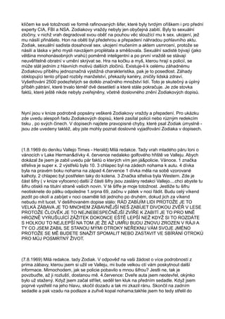 klíčem ke své totožnosti ve formě rafinovaných šifer, které byly tvrdým oříškem i pro přední
experty CIA, FBI a NSA. Zodiakovy vraždy nebyly jen obyčejná zabití. Byly to sexuální
zločiny, v nichž vrah degradoval svou oběť na pouhou věc sloužící mu k sex. ukojení, jež
mu násilí přinášelo. Hon na oběti byl předehrou a přepadení náhradou pohlavního aktu.
Zodiak, sexuální sadista dosahoval sex. ukojení mučením a aktem usmrcení, protože se
násilí a láska v jeho mysli navzájem proplétala a směšovala. Sexuální sadisté bývají (jako
většina mnohonásobných vrahů) poměrně inteligentní a po první vraždě se stávají
neuvěřitelně obratní v umění skrývat se. Hra na kočku a myš, kterou hrají s policií, se
může stát jedním z hlavních motivů dalších zločinů. Existuje-li k celému záhadnému
Zodiakovu příběhu jednoznačná výstižná charakteristika, pak je to posedlost. Záhady
obklopujíci tento případ rozbily manželství, překazily kariéry, zničily lidská zdraví.
Vyšetřováni 2500 podezřelých se dotklo značného množství lidí. Toto je skutečný a úplný
příběh pátrání, které trvalo téměř dvě desetiletí a které stále pokračuje. Je zde stovka
faktů, které ještě nikde nebyly zveřejněny, včetně doslovného znění Zodiakových dopisů.
Nyní jsou v knize podrobně popsány veškeré Zodiakovy vraždy a přepadení. Pro ukázku
zde uvedu alespoň řadu Zodiakových dopisů, které zasílal policii nebo různým redekcím
tisku , po svých činech. V dopisech najdete pravopisné chyby, které psal Zodiak úmyslně -
jsou zde uvedeny taktéž, aby jste mohly poznat doslovné vyjadřování Zodiaka v dopisech.
(1.8.1969 do deníku Vallejo Times - Herald) Milá redakce. Tady vrah mladého páru loni o
vánocích v Lake Herman&dívky 4. července nedaleko golfového hřiště ve Valleju. Abych
dokázal že jsem je zabil uvedu pár faktů o kterých vím jen já&policie. Vánoce. 1 značka
střeliva je super x. 2 výstřelů bylo 10. 3 chlapec byl na zádech nohama k autu. 4 dívka
byla na pravém boku nohama na západ 4.července 1 dívka měla na sobě vzorované
kalhoty. 2 chlapec byl postřelen taky do kolena. 3 Značka střeliva byla Western. Zde je
část šifry ( v knize vyfoceno) další 2 části šifry jsou zaslány redakci Vallejo....chci abyste tu
šifru otiskli na titulní straně vašich novin. V té šifře je moje totožnost. Jestliže tu šifru
neotisknete do pátku odpoledne 1.srpna 69, začnu v pátek v noci řádit. Budu celý víkend
jezdit po okolí a zabíjet v noci osamělé lidi jednoho po druhém, dokud jich za víkend
nebudu mít tucet. V dešifrovaném dopise stálo: RÁD ZABÍJÍM LIDI PROTOŽE JE TO
VELKÁ ZÁBAVA JE TO MNOHEM ZÁBAVNĚJŠÍ NEŠ ZABÍJET DIVOKOU ZVĚŘ V LESE
PROTOŽE ČLOVĚK JE TO NEJNEBESPEČNĚJŠÍ ZVÍŘE K ZABITÍ JE TO PRO MNĚ
HROZNĚ VYRUŠUJÍCÍ ZÁŽITEK DOKONCE EŠTĚ LEPŠÍ NEŽ KDYŽ SI TO ROZDÁTE
S HOLKOU TO NEJLEPŠÍ NA TOM JE ŽE AŽ UMŘU BUDU ZNOVU ZROZEN V RÁJI A
TY CO JSEM ZABIL SE STANOU MÝMI OTROKY NEŘEKNU VÁM SVOJE JMÉNO
PROTOŽE SE MĚ BUDETE SNAŽIT SPOMALIT NEBO ZASTAVIT VE SBÍRÁNÍ OTROKŮ
PRO MŮJ POSMRTNÝ ŽIVOT.
(7.8.1969) Milá redakce. tady Zodiak. V odpověď na vaši žádost o více podrobností z
prima zábavy, kterou jsem si užil ve Valleju, mi bude velkou ctí vám poskytnout další
informace. Mimochodem, jak se policie pobavilo s mnou šifrou? Jestli ne, tak je
povzbuďte, až ji rozluští, dostanou mě. 4.července: Dveře auta jsem neotevřel, okýnko
bylo už stažený. Když jsem začal střílet, seděl ten kluk na předním sedadle. Když jsem
poprvé vystřelil na jeho hlavu, skočil dozadu a tak mi zkazil ránu. Skončil na zadním
sedadle a pak vzadu na podlaze a zuřivě kopal nohama;takhle jsem ho tedy střelil do
 