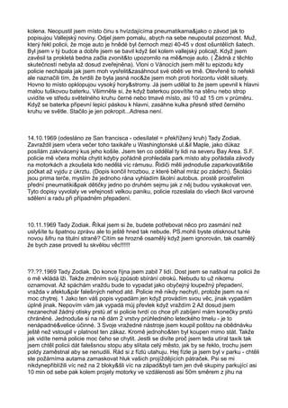 kolena. Neopustil jsem místo činu s hvízdajícíma pneumatikama&jako o závod jak to
popisujou Vallejský noviny. Odjel jsem pomalu, abych na sebe neupoutal pozornost. Muž,
který řekl policii, že moje auto je hnědé byl černoch mezi 40-45 v dost ošuntělích šatech.
Byl jsem v tý budce a dobře jsem se bavil když šel kolem vallejský policajt. Když jsem
zavěsil ta prokletá bedna začla zvonit&to upozornilo na mě&moje auto. ( Žádná z těchto
skutečností nebyla až dosud zveřejněna). Vloni o Vánocích jsem měl tu epizodu kdy
policie nechápala jak jsem moh vysřelit&zasáhnout své oběti ve tmě. Otevřeně to neřekli
ale naznačili tím, že tvrdili že byla jasná noc&že jsem moh proti horizontu vidět siluety.
Hovno to místo opklopujou vysoký hory&stromy. Já jsem udělal to že jsem upevnil k hlavni
malou tuškovou baterku. Všimněte si, že když baterkou posvítíte na stěnu nebo strop
uvidíte ve středu světelného kruhu černé nebo tmavé místo, asi 10 až 15 cm v průměru.
Když se baterka připevní lepicí páskou k hlavni, zasáhne kulka přesně střed černého
kruhu ve světle. Stačilo je jen pokropit...Adresa není.
14.10.1969 (odesláno ze San francisca - odesílatel = překřížený kruh) Tady Zodiak.
Zavraždil jsem včera večer toho taxikáře u Washingtonské ul.&il Maple, jako důkaz
posílám zakrvácený kus jeho košile. Jsem ten co oddělal ty lidi na severu Bay Area. S.F.
policie mě včera mohla chytit kdyby pořádně prohledala park místo aby pořádala závody
na motorkách a zkoušela kdo nedělá víc rámusu. Řidiči měli jednoduše zaparkovat&tiše
počkat až vyjdu z úkrztu. (Dopis končil hrozbou, z které běhal mráz po zádech). Školáci
jsou prima terče, myslím že jednoho rána vyhladím školní autobus. prostě prostřelím
přední pneumatiki&pak dětičky jedno po druhém sejmu jak z něj budou vyskakovat ven.
Tyto dopisy vyvolaly ve veřejnosti velkou paniku, policie rozeslala do všech škol varovné
sdělení a radu při případném přepadení.
10.11.1969 Tady Zodiak. Říkal jsem si že, budete potřebovat něco pro zasmání než
uslyšíte tu špatnou zprávu ale to ještě hned tak nebude. PS.mohli byste otisknout tuhle
novou šifru na titulní straně? Cítím se hrozně osamělý když jsem ignorován, tak osamělý
že bych zase provedl tu skvělou věc!!!!!!
??.??.1969 Tady Zodiak. Do konce října jsem zabil 7 lidí. Dost jsem se naštval na policii že
o mě vkládá lži. Takže změním svůj způsob sbírání otroků. Nebudu to už nikomu
oznamovat. Až spáchám vraždu bude to vypadat jako obyčejný loupežný přepadení,
vražda v afektu&pár falešných nehod atd. Policie mě nikdy nechytí, protože jsem na ní
moc chytrej. 1 Jako ten váš popis vypadám jen když provádím svou věc, jinak vypadám
úplně jinak. Nepovím vám jak vypadá můj převlek když vraždím 2 Až dosud jsem
nezanechal žádný otisky prstů ať si policie tvrdí co chce při zabíjení mám konečky prstů
chráněné. Jednoduše si na ně dám 2 vrstvy průhledného leteckého tmelu - je to
nenápadné&velice účinné. 3 Svoje vražedné nástroje jsem koupil poštou na obědnávku
ještě než vstoupil v platnost ten zákaz. Kromě jednoho&ten byl koupen mimo stát. Takže
jak vidíte nemá policie moc čeho se chytit. Jestli se divíte proč jsem teda utíral taxík tak
jsem chtěl policii dát falešsnou stopu aby slítala celý město, jak by se řeklo, trochu jsem
poldy zaměstnal aby se nenudili. Rád si z fízlů utahuju. Hej fízle ja jsem byl v parku - chtěli
ste požárníma autama zamaskovat hluk vašich projíždějících pátraček. Psi se mi
nikdynepřiblížili víc než na 2 bloky&šli víc na západ&byli tam jen dvě skupiny parkující asi
10 min od sebe pak kolem projely motorky ve vzdálenosti asi 50m směrem z jihu na
 