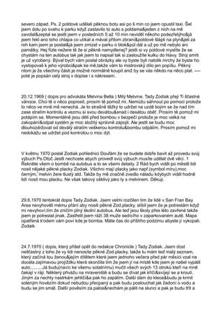 severo západ. Ps. 2 poldové udělali pěknou botu asi po š min co jsem opustil taxi. Šel
jsem dolu po svahu k parku když zastavilo to auto s poldama&jeden z nich na mě
zavolal&zeptal se jestli jsem v posledních 5 až 10 min neviděl někoho podezřelýho&já
jsem řekl ano toho chlapa co utíkal a mával přitom zbraní&poldové šlápli na plyn&jeli za
roh kam jsem je poslal&já jsem zmizel v parku o blok&půl dál a už po mě nebylo ani
památky. Hej fízle nežere tě že si pěkně namydlenej? jestli si vy poldové myslíte že se
chystám na ten autobus tak jak jsem to napsal tak si zasloužíte kulku do hlavy. Stroj smrti
je už vyrobený. Býval bych vám poslal obrázky ale vy byste byli natolik mrchy že byste ho
vystopovali k jeho výrobci&pak ke mě,takže vám to mistrovský dílo jen popíšu. Pěkný
ntom je že všechny části je možné normálně koupit aniž by se vás někdo na něco ptal. ----
poté je popsán celý stroj v dopise i s nákresem.
20.12.1969 ( dopis pro advokáta Melvina Bella ) Milý Melvine. Tady Zodiak přeji Ti šťastné
vánoce. Chci tě o něco poprosit, prosím tě pomož mi. Nemůžu sáhnout po pomoci protože
to něco ve mně mě nenechá. Je to strašně těžký to udržet na uzdě bojím se že nad tím
zase stratím kontrolu a vezmu si svou devátou&snad i desátou oběť. Prosím tě pomož mi
potápím se. Momentálně jsou děti před bombou v bezpečí protože je moc velká na
zakopání&odpal systém je moc složitý správně zapojit. Ale jestli se budu moc
dlouhozdržovat od devátý stratím veškerou kontrolu&bombu odpálím. Prosím pomož mi
nedokážu se udržet pod kontrolou o moc dýl.
V květnu 1970 poslal Zodiak pohlednici Doufám že se budete dobře bavit až provedu svůj
výbuch Ps.Otoč Jestli nechcete abych provedl svůj výbuch musíte udělat dvě věci. 1
Řekněte všem o bombě na autobus a to se všemi detaily. 2 Rád bych viděl po městě lidi
nosit nějaké pěkné placky Zodiak. Všichni mají placky jako např.(symbol míru),moc
černým,¨melvin žere tlustý atd. Takže by mě značně zvedlo náladu kdybych viděl hodně
lidí nosit mou placku. Ne však takový ošklivý jako ty s melvinem. Děkuji.
29.6.1970 tentokrát dopis Tady Zodiak. Jsem velmi rozčilen tím že lidé v San Fran Bay
Area nevyhověli mému přání aby nosili pěkné Zod.placky, slíbil jsem že je potrestám když
mi nevyhoví,tím že zničím plný školní autobus. Ale teď jsou školy přes léto zavřené takže
jsem je potrestal jinak. Zastřelil jsem ráží 38 muže sedícího v zaparkovaném autě. Mapa
opatřená k'odem vám poví kde je bomba. Máte čas do příštího podzimu abyste jí vykopali.
Zodaik
24.7.1970 ( dopis, který přišel opět do redakce Chronicle ) Tady Zodiak. Jsem dost
nešťastný z toho že vy lidi nenosíte pěkné Zod.placky, takže tu mám teď malý seznam,
který začíná tou ženou&jejím dítětem které jsem jednoho večera před pár měsíci vzal na
docela zajímavou projíždku která skončila tím že jsem jí na místě kde jsem je našel vypálil
auto..........Já budu(navíc ke všemu sotatnímu) mučit všech svých 13 otroků kteří na mně
čekají v ráji. Některý přivážu na mraveniště a budu se dívat jak křičí&svíjejí se a kroutí.
Jiným za nechty nastrkám jehličí&a pak ho zapálím. Další dám do klece&budu je krmit
soleným hovězím dokud nebudou přecpaný a pak budu poslouchat jak žadoní o vodu a
budu se jim smát. Další pověsím za palce&nechám je pálit na slunci a pak je budu třít a
 