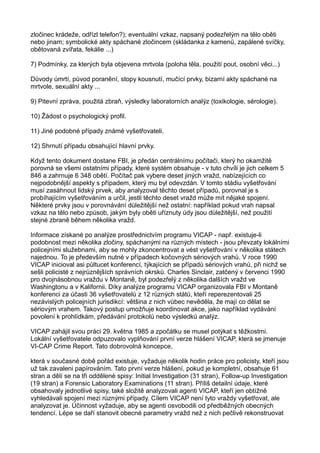 zločinec krádeže, odřízl telefon?); eventuální vzkaz, napsaný podezřelým na tělo oběti
nebo jinam; symbolické akty spáchané zločincem (skládanka z kamenů, zapálené svíčky,
obětovaná zvířata, fekálie ...)
7) Podmínky, za kterých byla objevena mrtvola (poloha těla, použití pout, osobní věci...)
Důvody úmrtí, původ poranění, stopy kousnutí, mučící prvky, bizarní akty spáchané na
mrtvole, sexuální akty ...
9) Pitevní zpráva, použitá zbraň, výsledky laboratorních analýz (toxikologie, sérologie).
10) Žádost o psychologický profil.
11) Jiné podobné případy známé vyšetřovateli.
12) Shrnutí případu obsahující hlavní prvky.
Když tento dokument dostane FBI, je předán centrálnímu počítači, který ho okamžitě
porovná se všemi ostatními případy, které systém obsahuje - v tuto chvíli je jich celkem 5
846 a zahrnuje 6 348 obětí. Počítač pak vybere deset jiných vražd, nabízejících co
nejpodobnější aspekty s případem, který mu byl odevzdán. V tomto stádiu vyšetřování
musí zasáhnout lidský prvek, aby analyzoval těchto deset případů, porovnal je s
probíhajícím vyšetřováním a určil, jestli těchto deset vražd může mít nějaké spojení.
Některé prvky jsou v porovnávání důležitější než ostatní: například pokud vrah napsal
vzkaz na tělo nebo způsob, jakým byly oběti uříznuty údy jsou důležitější, než použití
stejné zbraně během několika vražd.
Informace získané po analýze prostřednictvím programu VICAP - např. existuje-li
podobnost mezi několika zločiny, spáchanými na různých místech - jsou převzaty lokálními
policejními služebnami, aby se mohly zkoncentrovat a vést vyšetřování v několika státech
najednou. To je především nutné v případech kočovných sériových vrahů. V roce 1990
VICAP inicioval asi půltucet konferencí, týkajících se případů sériových vrahů, při nichž se
sešli policisté z nejrůznějších správních okrsků. Charles Sinclair, zatčený v červenci 1990
pro dvojnásobnou vraždu v Montaně, byl podezřelý z několika dalších vražd ve
Washingtonu a v Kalifornii. Díky analýze programu VICAP organizovala FBI v Montaně
konferenci za účasti 36 vyšetřovatelů z 12 různých států, kteří reperezentovali 25
nezávislých policejních jurisdikcí: většina z nich vůbec nevěděla, že mají co dělat se
sériovým vrahem. Takový postup umožňuje koordinovat akce, jako například vydávání
povolení k prohlídkám, předávání protokolů nebo výsledků analýz.
VICAP zahájil svou práci 29. května 1985 a zpočátku se musel potýkat s těžkostmi.
Lokální vyšetřovatele odpuzovalo vyplňování první verze hlášení VICAP, která se jmenuje
VI-CAP Crime Report. Tato dobrovolná koncepce,
která v současné době pořád existuje, vyžaduje několik hodin práce pro policisty, kteří jsou
už tak zavaleni papírováním. Tato první verze hlášení, pokud je kompletní, obsahuje 61
stran a dělí se na tři oddělené spisy: Initial Investigation (31 stran), Follow-up Investigation
(19 stran) a Forensic Laboratory Examinations (11 stran). Příliš detailní údaje, které
obsahovaly jednotlivé spisy, také složitě analyzovali agenti VICAP, kteří jen obtížně
vyhledávali spojení mezi různými případy. Cílem VICAP není tyto vraždy vyšetřovat, ale
analyzovat je. Účinnost vyžaduje, aby se agenti osvobodili od předběžných obecných
tendencí. Lépe se daří stanovit obecné parametry vražd než z nich pečlivě rekonstruovat
 