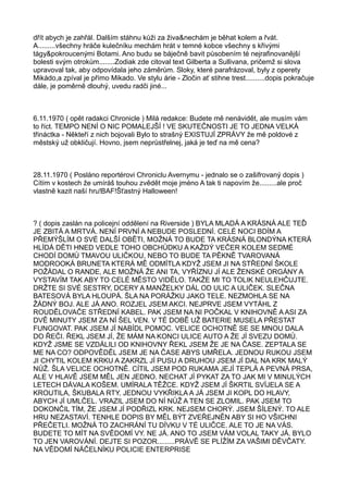 dřít abych je zahřál. Dalším stáhnu kůži za živa&nechám je běhat kolem a řvát.
A.........všechny hráče kulečníku mechám hrát v temné kobce všechny s křivými
tágy&pokroucenými Botami. Ano budu se báječně bavit působením té nejrafinovanější
bolesti svým otrokům........Zodiak zde citoval text Gilberta a Sullivana, pričemž si slova
upravoval tak, aby odpovídala jeho záměrům. Sloky, které parafrázoval, byly z operety
Mikádo,a zpíval je přímo Mikado. Ve stylu árie - Zločin ať stihne trest..........dopis pokračuje
dále, je poměrně dlouhý, uvedu radči jiné...
6.11.1970 ( opět radakci Chronicle ) Milá redakce: Budete mě nenávidět, ale musím vám
to říct. TEMPO NENÍ O NIC POMALEJŠÍ ! VE SKUTEČNOSTI JE TO JEDNA VELKÁ
třináctka - Někteří z nich bojovali Bylo to strašný EXISTUJÍ ZPRÁVY že mě poldové z
městský už obkličují. Hovno, jsem neprůstřelnej, jaká je teď na mě cena?
28.11.1970 ( Posláno reportérovi Chroniclu Avernymu - jednalo se o zašifrovaný dopis )
Cítím v kostech že umíráš touhou zvědět moje jméno A tak ti napovím že.........ale proč
vlastně kazit naší hru!BAF!Šťastný Halloween!
? ( dopis zaslán na policejní oddělení na Riverside ) BYLA MLADÁ A KRÁSNÁ ALE TEĎ
JE ZBITÁ A MRTVÁ. NENÍ PRVNÍ A NEBUDE POSLEDNÍ. CELÉ NOCI BDÍM A
PŘEMÝŠLÍM O SVÉ DALŠÍ OBĚTI, MOŽNÁ TO BUDE TA KRÁSNÁ BLONDÝNA KTERÁ
HLÍDÁ DĚTI HNED VEDLE TOHO OBCHŮDKU A KAŽDÝ VEČER KOLEM SEDMÉ
CHODÍ DOMŮ TMAVOU ULIČKOU, NEBO TO BUDE TA PĚKNĚ TVAROVANÁ
MODROOKÁ BRUNETA KTERÁ MĚ ODMÍTLA KDYŽ JSEM JI NA STŘEDNÍ ŠKOLE
POŽÁDAL O RANDE, ALE MOŽNÁ ŽE ANI TA, VYŘÍZNU JÍ ALE ŽENSKÉ ORGÁNY A
VYSTAVÍM TAK ABY TO CELÉ MĚSTO VIDĚLO. TAKŽE MI TO TOLIK NEULEHČUJTE.
DRŽTE SI SVÉ SESTRY, DCERY A MANŽELKY DÁL OD ULIC A ULIČEK. SLEČNA
BATESOVÁ BYLA HLOUPÁ. ŠLA NA PORÁŽKU JAKO TELE. NEZMOHLA SE NA
ŽÁDNÝ BOJ. ALE JÁ ANO. ROZJEL JSEM AKCI. NEJPRVE JSEM VYTÁHL Z
ROUDĚLOVAČE STŘEDNÍ KABEL. PAK JSEM NA NI POČKAL V KNIHOVNĚ A ASI ZA
DVĚ MINUTY JSEM ZA NÍ ŠEL VEN. V TÉ DOBĚ UŽ BATERIE MUSELA PŘESTAT
FUNGOVAT. PAK JSEM JÍ NABÍDL POMOC. VELICE OCHOTNĚ SE SE MNOU DALA
DO ŘEČI. ŘEKL JSEM JÍ, ŽE MÁM NA KONCI ULICE AUTO A ŽE JÍ SVEZU DOMŮ.
KDYŽ JSME SE VZDÁLILI OD KNIHOVNY ŘEKL JSEM ŽE JE NA ČASE. ZEPTALA SE
ME NA CO? ODPOVĚDĚL JSEM JE NA ČASE ABYS UMŘELA. JEDNOU RUKOU JSEM
JI CHYTIL KOLEM KRKU A ZAKRZL JÍ PUSU A DRUHOU JSEM JÍ DAL NA KRK MALÝ
NŮŽ. ŠLA VELICE OCHOTNĚ. CÍTIL JSEM POD RUKAMA JEJÍ TEPLÁ A PEVNÁ PRSA,
ALE V HLAVĚ JSEM MĚL JEN JEDNO. NECHAT JÍ PYKAT ZA TO JAK MI V MINULÝCH
LETECH DÁVALA KOŠEM. UMÍRALA TĚŽCE. KDYŽ JSEM JÍ ŠKRTIL SVÍJELA SE A
KROUTILA, ŠKUBALA RTY, JEDNOU VYKŘIKLA A JÁ JSEM JI KOPL DO HLAVY,
ABYCH JÍ UMLČEL. VRAZIL JSEM DO NÍ NŮŽ A TEN SE ZLOMIL. PAK JSEM TO
DOKONČIL TÍM, ŽE JSEM JÍ PODŘIZL KRK. NEJSEM CHORÝ. JSEM ŠÍLENÝ. TO ALE
HRU NEZASTAVÍ. TENHLE DOPIS BY MĚL BÝT ZVEŘEJNĚN ABY SI HO VŠICHNI
PŘEČETLI. MOŽNÁ TO ZACHRÁNÍ TU DÍVKU V TÉ ULIČCE. ALE TO JE NA VÁS.
BUDETE TO MÍT NA SVĚDOMÍ VY. NE JÁ. ANO TO JSEM VÁM VOLAL TAKY JÁ. BYLO
TO JEN VAROVÁNÍ. DEJTE SI POZOR.........PRÁVĚ SE PLÍŽÍM ZA VAŠIMI DĚVČATY.
NA VĚDOMÍ NÁČELNÍKU POLICIE ENTERPRISE
 
