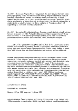 15.3.1971 ( deníku Los Angeles Times ) Tady Zodiak. Jak jsem vždycky říkal jsem crack
proof(nepolapitelný, odolný vůči odhalení) jestli mě mají chlupatí vůbec někdy chytit, ať
přestanou sedět na svých tlustých zadcích&něco dělají. Protože čím dýl se budou
flákat&prdelkovat kolem, tím víc otroků si nasbírám pro posmrtný život. Musím jim ovšem
přiznat zásluhy za to, že náhodně narazili na mé působení v riverside, ale nacházejí jen ty
snadný, je jich tu setsakramentsky víc. Důvod proč píšu do Times je ten, že oni mě
nepohřbívají na posledních stránkách jako někteří.
30.1.1974 ( do redakce Chroniclu ) Viděl jsem Exorcistu a myslím že je to nejlepší satirická
komedie jakou jsem kdy viděl. Podepsán váš s úctou: Vrhl jsem se do mořských vln a z
hrobu sebevraha se nesla ozvěna šplouch šplouch šplouch PS. jestli neuvidím tuhle
poznámku v novinách, provedu něco hanebnýho, čehož jak víte jsem schopen.
............ 24.4.1978 ( opět do Chroniclu ) Milá redakce. Tady Zodiak. Jsem tu zase s vámi.
Řekněte herbu Caenovi že jsem tady, že jsem tu byl vždycky. Ten městskej fízl toschi je
dobrej, ale já jsem chytřejší a lepší on se časem unaví a nechá mě být. Čekám na dobrej
film o sobě. Kdo mě bude hrát. Mám Teď všechno pod kontrolou. s úctou váš Zodiak.
dodatek: Ze 49 pravděpodobných nebo možných zločinů Zodiak prokazatelně spáchal
nejméně 8. Tři oběti napadení přežili. Dvě z nich měly možnost delší dobu pozorovat
vrahovu tvář a mohly policii poskytnout poměrně velmi podrobný popis. Zodiak sám, aby
demonstroval svou nepolapitelnost(CRACK PROOF) napsal 27 dopisů a vzkazů,
adresovaných převážně dennímu tisku a jeho prostřednictvím policii. Přes toto množství
stop a řadu identifikačních materiálů nebyl nikdy dopaden !!! O mimořádné popularitě sérií
vražd, která je připisována Zodiakovi, svědčí mimo jiné i jeho napodobování. V New Yorku
se ke dvou vraždám v tisku přiznal tzv.Nový Zodiak. Policejní experti ale zmíněný případ
nedávají do souvislosti se zabijákem, který v letech 1966-1974 terorizoval oblast
západního pobřeží USA. PŘÍPAD ZODIAK ZŮSTÁVÁ TEDY NEVYŘEŠEN - PŘÍPAD,
OZNAČOVANÝ JAKO PŘÍPAD SAN FRANCISCOVÉHO JACKA ROZPAROVAČE JE
TEDY V PRAVÉM SLOVA SMYSLU OPEN CASE.
Andrej Romanovič Čikatilo
Rostovský Jack rozparovač
Narozen 16.října 1936 - popraven 14. února 1994
Andrej Romanovič Čikatilo z Rostova na Donu byl vzorným otcem rodiny. V letech 1978 -
1990 prokazatelně zavraždil celkem 53 lidí. Nejdříve je pohlavně zneužil a pak trýznivým
 