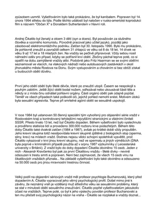způsobem usmrtil. Vyšetřováním bylo také prokázáno, že byl kanibalem. Popraven byl 14.
února 1994 střelou do týla. Podle těchto událostí byl natočen v rusko-americké koprodukci
film s názvem "Občan X" s Donaldem Sutherlandem v hlavní roli.
Andrej Čikatilo byl ženatý a otcem 3 dětí (syn a dcera). Byl považován za slušného
člověka a vzorného komunistu. Původně pracoval jako učitel jazyků, později jako
zásobovač elektromontážního podniku. Zatčen byl 30. listopadu 1990. Bylo mu prokázáno,
že pohlavně zneužil a zavraždil celkem 31 chlapců ve věku od 8 do 18 let, 14 dívek ve
věku 9 až 17 let a 18 mladých žen. Na vraždy se pečlivě připravoval. Vždy sebou nosil
náhradní oděv pro případ, kdyby se potřísnil krví obětí. Zločiny páchal teprve poté, co si
opatřil na dobu zamýšlené vraždy alibi. Podobně jako Fritz Haarman se se svými oběťmi
seznamoval ve vlacích, na vlakových nádraží nebo autobusových zastávkách v okolí
jihoruského města Rostova na Donu. Svým vystupováním a chováním si bez obtíží získal
u budoucích obětí důvěru.
První jeho obětí obětí bylo 9leté děvče, které po zneužití utopil. Časem se nespokojil s
pouhým zabitím. Ještě žijící oběti bodal nožem, odřezával nebo ukousával části těla a
někdy si z místa činu odnášel pohlavní orgány. Části orgánů obětí pak údajně pojídal.
Téměř ve všech případech také poškodil oči, jejichž pohled nemohl snést. Motivem útoků
byla sexuální agresivita. Teprve při smrtelné agónii obětí se sexuálně uspokojil.
V roce 1984 byl ustanoven 50 členný speciální tým vytvořený pro objasnění série vražd v
Rostovském kraji a kontrolovaný tehdejšími nejvyššími stranickými a vládními činiteli
SSSR. Přesto trvalo 13 let, než byl Čikatilo dopaden. Během vyšetřování bylo vyslechnuto
a prověřeno statisíce lidí a provedeno 300.000 rozboru krve podezřelých. Během této
doby Čikatilo také dvakrát zatčen (1984 a 1987), avšak po krátké době vždy propuštěn.
Jeho krevní skupina totiž neodpovídala krevní skupině zjištěné z biologickch stop (sperma,
sliny, krev) na místech vražd. Dodnes nejsou vědci schopni spolehlivě vysvětlit, proč
Čikatilo vykazoval v krvi jinou krevní skupinu, než ve spermatu a jiných výměšcích (DNA
byla poprvé v kriminálním případě použita až v srpnu 1987 výzkumníky z Leicesterské
univerzity v Británii). Z vražd bylo do doby dopadení Čikatila obviněno 15 osob. Jeden z
nich - Alexandr Kravčenko byl pak za první Čikatilovu vraždu - 9leté dívky - nevině
odsouzen k trestu smrti a popraven. Není bez zajímavosti, že všech 15 osob vinu na
čikatilových vraždách přiznala... Na základě vyšetřování bylo také obviněno a odsouzeno
na 50.000 osob pro jinou mravnostní trestnou činnost.
Velký podíl na objasnění sériových vražd měl profesor psychlogie Buchanovskij, který před
dopadením A. Čikatila vypracoval jeho věrný psychologický profil. Došel mimo jiné k
závěru, že neznámý vrah je vzdělaný muž středního věku se sexuálními problémy, který
se stal v minulosti obětí sexuálního zneužívání. Čikatilo popřel vyšetřovatelům jakoukoliv
účast na vraždách. Teprve poté, co byl k jeho výslechu povolán profesor Buchanovski a
ten mu přečetl svůj psychologický názor na vraha - Čikatilo se rozplakal a vraždy doznal...
 