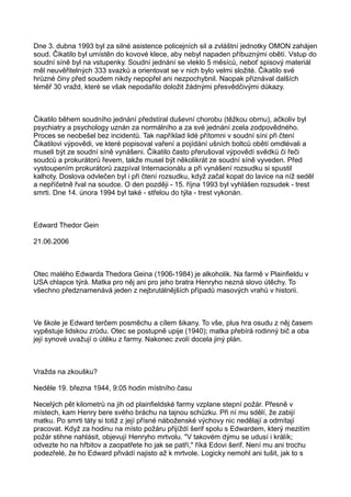 Dne 3. dubna 1993 byl za silné asistence policejních sil a zvláštní jednotky OMON zahájen
soud. Čikatilo byl umístěn do kovové klece, aby nebyl napaden příbuznými obětí. Vstup do
soudní síně byl na vstupenky. Soudní jednání se vleklo 5 měsíců, neboť spisový materiál
měl neuvěřitelných 333 svazků a orientovat se v nich bylo velmi složité. Čikatilo své
hrůzné činy před soudem nikdy nepopřel ani nezpochybnil. Naopak přiznával dalších
téměř 30 vražd, které se však nepodařilo doložit žádnými přesvědčivými důkazy.
Čikatilo během soudního jednání předstíral duševní chorobu (těžkou obrnu), ačkoliv byl
psychiatry a psychology uznán za normálního a za své jednání zcela zodpovědného.
Proces se neobešel bez incidentů. Tak například lidé přítomni v soudní síni při čtení
Čikatilovi výpovědi, ve které popisoval vaření a pojídání ušních boltců obětí omdlévali a
museli být ze soudní síně vynášeni. Čikatilo často přerušoval výpovědí svědků či řeči
soudců a prokurátorů řevem, takže musel být několikrát ze soudní síně vyveden. Před
vystoupením prokurátorů zazpíval Internacionálu a při vynášení rozsudku si spustil
kalhoty. Doslova odvlečen byl i při čtení rozsudku, když začal kopat do lavice na níž seděl
a nepříčetně řval na soudce. O den později - 15. října 1993 byl vyhlášen rozsudek - trest
smrti. Dne 14. února 1994 byl také - střelou do týla - trest vykonán.
Edward Thedor Gein
21.06.2006
Otec malého Edwarda Thedora Geina (1906-1984) je alkoholik. Na farmě v Plainfieldu v
USA chlapce týrá. Matka pro něj ani pro jeho bratra Henryho nezná slovo útěchy. To
všechno předznamenává jeden z nejbrutálnějších případů masových vrahů v historii.
Ve škole je Edward terčem posměchu a cílem šikany. To vše, plus hra osudu z něj časem
vypěstuje lidskou zrůdu. Otec se postupně upije (1940); matka přebírá rodinný bič a oba
její synové uvažují o útěku z farmy. Nakonec zvolí docela jiný plán.
Vražda na zkoušku?
Neděle 19. března 1944, 9:05 hodin místního času
Necelých pět kilometrů na jih od plainfieldské farmy vzplane stepní požár. Přesně v
místech, kam Henry bere svého bráchu na tajnou schůzku. Při ní mu sdělí, že zabijí
matku. Po smrti táty si totiž z její přísné náboženské výchovy nic nedělají a odmítají
pracovat. Když za hodinu na místo požáru přijíždí šerif spolu s Edwardem, který mezitím
požár stihne nahlásit, objevují Henryho mrtvolu. "V takovém dýmu se udusí i králík;
odvezte ho na hřbitov a zaopatřete ho jak se patří," říká Edovi šerif. Není mu ani trochu
podezřelé, že ho Edward přivádí najisto až k mrtvole. Logicky nemohl ani tušit, jak to s
 