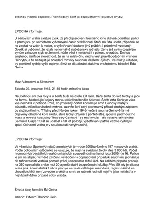 bráchou vlastně dopadne. Plainfieldský šerif se dopouští první osudové chyby.
EPOCHA informuje:
U sériových vrahů existuje zvyk, že při objasňování trestného činu aktivně pomáhají policii
a proto jsou při samotném vyšetřování často přehlédnuti. Stačí na Eda udeřit, případně se
ho zeptat na vztah k matce, a vyšetřování dostane jiný průběh. I průměrně vzdělaný
člověk si uvědomí, že vztah nenormálně nábožensky jednající ženy, jež svým dospělým
synům zakazuje styk se ženami, může vést k nenávisti i k pokusu o vraždu. Druhou
zmýlenou šerifa je skutečnost, že se na místo činu nechá vést pravděpodobným vrahem
Henryho, a že nezajišťuje ohledání mrtvoly soudním lékařem. Zjištění, že muž je udušen,
by poměrně rychle vyšlo najevo, čímž se dá zabránit dalšímu vražednému běsnění Eda
Geina
Mezi Vánocemi a Silvestrem
Sobota 29. prosince 1945, 21:15 hodin místního času
Neuběhnou ani dva roky a u šerifa buší na dveře Ed Gein. Bere šerifa do své fordky a jede
na farmu. Následující objevy mohou citlivého čtenáře šokovat. Šerifa Arta Schleye však
vše nechává v pohodě. Poté, co přivolaný doktor konstatuje smrt Geinovy matky v
důsledku několikanásobné mrtvice, uzavře šerif celý pochmurný případ strohým zápisem
do služební knihy: "Tři dny před Novým rokem 1946( večer) jsou na Geinově farmě
objeveny ohlodané kosti skotu, staré lebky (zřejmě z pohřebiště), spousta páchnoucího
masa a mrtvola Augustiny Theodory Geinové - po trojí mrtvici - dle doktora ctihodného
Samuela Graye." Stát se událost o 50 let později, vyšetřování patrně vezme rychlejší
spád. Odhalení vraha je v současnosti nevyhnutelné.
EPOCHA informuje:
Ve věznicích Spojených států amerických je v roce 2005 uvězněno 487 masových vrahů.
Podle policejních odborníků se usuzuje, že mají na svědomí životy přes 3 000 lidí. Počet
hromadných bestiálních vrahů unikajících spravedlnosti na konci roku 2005 - je 16. Policie
je jim na stopě; nicméně zatčení, usvědčení a dopracování případu k soudnímu jednání je
při rafinovanosti vrahů a pomalé práci justice stále těžší úkol. Na každém případu pracuje
na 350 specialistů a více než 20 agentů státní bezpečnostní služby. Před 50 lety je situace
zcela jiná. Kriminalistická věda pracuje se zcela odlišnými metodami, registr násilně se
chovajících lidí není zaveden a většina smrtí se rutinně hodnotí nejdřív jako neštěstí a v
nejnápadnějším případě coby vražda.
Život a časy farmáře Ed Geina
Jméno: Edward Theodor Gein
 