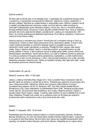 Začínal anatomií
Ed Gein žije na farmě sám a má dostatek času. U petrolejky čte a podrobně studuje knihy
o anatomii a o nacistických koncentračních táborech. Zajímá se o kostry; především o
ženské a dětské. Nechává se unášet fantazií o neobvyklém sexu. Sklony k zabíjení má již
s největší pravděpodobností nabuzeny, avšak vzít život bližnímu stále považuje za
nemorální (náboženská výuka vtloukaná matkou). Až do dne, kdy si v novinách přečte o
čerstvě pohřbené ženě. Na pomoc si bere dávného přítele jménem Gus. (Gus je mlčenlivý
samotář, tak trochu slaboduchý blázen; později končí v ústavu pro nesvéprávné). Věří
Edovi, že mrtvolu potřebuje pro lékařské experimenty. První tělo je vykopáno z místa asi 3
metry od hrobu Edovy matky.
Geinovy pokusy s mrtvolami jsou bizarní. Kromě toho že s mrtvolami obcuje a "týrá" je,
rozřezává je v kůlně na části, které zpracovává až do nejmenšího detailu. Z kostí a kůží
vyrábí ozdobné předměty a v ledničce skladuje orgány k pozdější konzumaci. Z
vytrhaných nehtů vyrábí náhrdelníky a náramky. Později Ed Gein vykope i tělo vlastní
matky. Vrací jí všechno příkoří, které s ní před lety prožívá. Je posedlý touhou se stát
fyzicky dítětem či ženou. Z těl si dokonce vytvoří a sešije jakýsi oblek, pomocí něhož své
fantasmagorie uskutečňuje. Touha stát se ženou, ho vede k myšlence nechat se operovat.
V tu dobu je podobný chirurgický zákrok společensky nepřijatelný, a určitě značně drahý.
Snad i proto si sám ve své ambulanci v chlívu, kde provádí kvadratury žen a dětí, provede
částečnou amputaci vlastního údu. "Nikdy se nedotkne kořalky. Není jako jeho táta," uvádí
do protokolu pomocník místního šerifa.
Výstřel kalibru 32, pak 22…
Středa 8. prosince 1954, 17:35 hodin
Jednou z obětí je krčmářka Mary Hogan (51). Vrah jí prostřelí hlavu revolverem ráže 32,
její tělo naloží do dodávky a odváží jej na farmu. Přestože jsou objeveny krvavé stopy až k
vozu, otisky pneumatik i nábojnice, policie není schopna nalézt důkazy a zmizení
rozvedené ženy objasnit. Až do 16. listopadu 1957, kdy Gein zblízka zastřelí Bernici
Wordenovou (32) v jejím železářství na plainfieldské hlavní třídě. Tentokrát použije pistoli
menší ráže 22. Za pozornost stojí skutečnost, že si malou nábojnici přinese v kapse a
použije pistoli, kterou najde v regálu. V krámku opět zůstane na zemi tratoliště krve a zmizí
však i pokladna. Později vrah uvede: že si ozdobnou kasu se 40 dolary jen půjčuje k
prozkoumání jejího mechanismu a že jí chce hned druhý den vrátit.
Zatčení
Neděle 17. listopadu 1957, 16:35 hodin
Plainfieldský šerif Art Schley dostává hlášení o zmizení prodavačky obchodu, třicátnice
Berniky Wordenové. Po více než deseti letech dostává Schley nejasné tušení. Vzpomene
si na podivný život Eda Geina. Na smrt jeho otce, kterou lze vysvětlit přinejmenším třemi
způsoby; na udušení bratra Henryho, jenž končí uškrcen. Nejostřeji se mu vybaví obraz
 