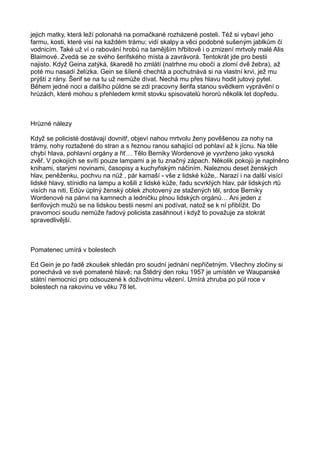 jejich matky, která leží polonahá na pomačkané rozházené posteli. Též si vybaví jeho
farmu, kosti, které visí na každém trámu; vidí skalpy a věci podobné sušeným jablkům či
vodnicím. Také už ví o rabování hrobů na tamějším hřbitově i o zmizení mrtvoly malé Alis
Blaimové. Zvedá se ze svého šerifského místa a zavrávorá. Tentokrát jde pro bestii
najisto. Když Geina zatýká, škaredě ho zmlátí (natrhne mu obočí a zlomí dvě žebra), až
poté mu nasadí želízka. Gein se šíleně chechtá a pochutnává si na vlastní krvi, jež mu
prýští z rány. Šerif se na tu už nemůže dívat. Nechá mu přes hlavu hodit jutový pytel.
Během jedné noci a dalšího půldne se zdi pracovny šerifa stanou svědkem vyprávění o
hrůzách, které mohou s přehledem krmit stovku spisovatelů hororů několik let dopředu.
Hrůzné nálezy
Když se policisté dostávají dovnitř, objeví nahou mrtvolu ženy pověšenou za nohy na
trámy, nohy roztažené do stran a s řeznou ranou sahající od pohlaví až k jícnu. Na těle
chybí hlava, pohlavní orgány a řiť… Tělo Berniky Wordenové je vyvrženo jako vysoká
zvěř. V pokojích se svítí pouze lampami a je tu značný zápach. Několik pokojů je naplněno
knihami, starými novinami, časopisy a kuchyňským náčiním. Naleznou deset ženských
hlav, peněženku, pochvu na nůž , pár kamaší - vše z lidské kůže,. Narazí i na další visící
lidské hlavy, stínidlo na lampu a košili z lidské kůže, řadu scvrklých hlav, pár lidských rtů
visích na niti, Edův úplný ženský oblek zhotovený ze stažených těl, srdce Berniky
Wordenové na pánvi na kamnech a ledničku plnou lidských orgánů… Ani jeden z
šerifových mužů se na lidskou bestii nesmí ani podívat, natož se k ní přiblížit. Do
pravomoci soudu nemůže řadový policista zasáhnout i když to považuje za stokrát
spravedlivější.
Pomatenec umírá v bolestech
Ed Gein je po řadě zkoušek shledán pro soudní jednání nepříčetným. Všechny zločiny si
ponechává ve své pomatené hlavě; na Štědrý den roku 1957 je umístěn ve Waupanské
státní nemocnici pro odsouzené k doživotnímu vězení. Umírá zhruba po půl roce v
bolestech na rakovinu ve věku 78 let.
 