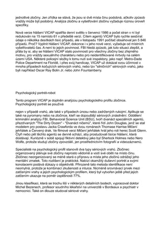 jednotlivé zločiny. Jen zřídka se stává, že jsou si dvě místa činu podobná, ačkoliv způsob
vraždy může být podobný. Analýza zločinu a vyšetřování zločinu vyžaduje různou úroveň
specifiky.
Nová verze hlášení VICAP spatřila denní světlo v červenci 1986 a počet stran v ní byl
redukován na 15 namísto 61 v předešlé verzi. Cílem agentů VICAP bylo rychle sesbírat
údaje o několika desítkách tisíc případů, ale v listopadu 1991 počítač obsahoval jen 5 846
případů. Proč? Vyplnit hlášení VICAP, dokonce i v jeho nové verzi, vyžaduje od místních
vyšetřovatelů čas. A není to jejich povinnost. FBI hledá způsob, jak tuto situaci zlepšit, a
přála by si, aby se hlášení VICAP stalo povinností pro všechny zločiny bez zřejmého
motivu, pro vraždy sexuálního charakteru nebo pro neidentifikované mrtvoly na celém
území USA. Některé policejní složky k tomu nutí své inspektory, jako např. Metro-Dade
Police Department na Floridě, i přes svůj handicap, VICAP už dokázal svou účinnost v
mnoha případech kočujících sériových vrahů, nebo tzv "silničních" sériových vrahů, jako
byli například Oscar Ray Bolin Jr. nebo John Fountainberry.
Psychologický portrét-robot
Tento program VICAP je doplněn analýzou psychologického profilu zločince.
Psychologický portrét se používá
nejen v případě vrahů, ale také v případech únosu nebo zadržených rukojmí. Aplikuje se
také na pyromany nebo na zločince, kteří se dopouštějí sériových znásilnění. Oddělení
kriminální analýzy FBI, Behavioral Science Unit (BSU), tvoří dvanáct speciálních agentů,
přezdívaných "The Dirty Dozen" - "Dvanáct ničemů", které řídí John Douglas, jenž se stal
modelem pro postavu Jacka Crawforda ve dvou románech Thomase Harrise Mlčení
jehňátek a Červený drak. Ve filmové verzi Mlčení jehňátek hrál jeho roli herec Scott Glenn.
Čtyři nebo pět těchto agentů se denně schází, aby prostudovali tisíce hlášení, která
dostávají. Kuriózně v sobě spojují fiktivní detektivy jako byl Sherlock Holmes nebo Nero
Wolfe, protože studují zločiny zpovzdálí, jen prostřednictvím fotografií a videozáznamů.
Specialisté na psychologický profil stanovili dva typy sériových vrahů. Zločinec
organizovaný plánuje své zločiny naprosto vědomě a vodí své oběti na místo činu.
Zločinec neorganizovaný se méně stará o přípravu a místa jeho zločinů odrážejí jeho
mentální zmatek. Toto rozlišení je praktické. Nabízí okamžitý duševní portrét a svými
konotacemi podává důkazy o objektivitě. Přirozeně tato metoda identifikace není
neomylná, protože je kombinací zkušenosti a intuice. Nicméně srovnávací prvek mezi
zatčenými vrahy a jejich psychologickým profilem, který byl vytvořen ještě před jejich
zatčením ukazuje na poměr úspěšnosti 77%.
Jinou klasifikaci, která se trochu liší v některých detailních bodech, vypracoval doktor
Michel Bezenech, profesor soudního lékařství na univerzitě v Bordeaux a psychiatr v
nemocnici. Také on dlouze studoval sériové vrahy.
 