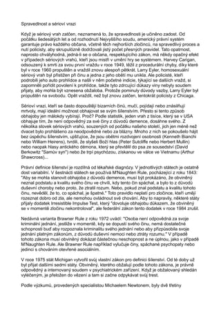 Spravedlnost a sérioví vrazi
Když je sériový vrah zatčen, neznamená to, že spravedlnosti je učiněno zadost. Od
počátku šedesátých let a od rozhodnutí Nejvyššího soudu, americký právní systém
garantuje právo každého občana, včetně těch nejhorších zločinců, na spravedlivý proces a
nutí policisty, aby skrupulózně dodržovali jistý počet přesných pravidel. Tato opatrnost,
naprosto chvályhodná, jedná-li se o občana, respektujícího zákon, má někdy opačný efekt
v případech sériových vrahů, kteří jsou mistři v umění hry se systémem. Harvey Carigan,
odsouzený k smrti za svou první vraždu v roce 1949, těžil z procedurální chyby, díky které
byl v roce 1960 propuštěn a vraždil znovu alespoň pětkrát. Larry Eyler, homosexuální
sériový vrah byl přistižen při činu a jedna z jeho obětí mu unikla. Ale policisté, kteří
podrobili jeho auto prohlídce a našli v něm početné indicie, týkající se dalších vražd, si
zapomněli pořídit povolení k prohlídce, takže tyto zdrcující důkazy viny nebyly soudem
přijaty, aby mohla být vznesena obžaloba. Protože pominuly důvody vazby, Larry Eyler byl
propuštěn na svobodu. Opět vraždil, než byl znovu zatčen, tentokrát policisty z Chicaga.
Sérioví vrazi, kteří se často dopouštějí bizarních činů, mučí, pojídají nebo znásilňují
mrtvoly, mají ideální možnost obhajovat se svým šílenstvím. Přesto si tento způsob
obhajoby jen málokdy vybírají. Proč? Podle statistik, jeden vrah z tisíce, který se v USA
obhajuje tím, že není odpovědný za své činy z důvodů demence, dosáhne svého. Z
několika stovek sériových vrahů, souzených od počátku našeho století, jich jen méně než
dvacet bylo prohlášeno za neodpovědné nebo za blázny. Mnoho z nich se pokoušelo hájit
bez úspěchu šílenstvím, ujišťujíce, že jsou obětmi rozdvojení osobnosti (Kenneth Bianchi
nebo William Heirens), tvrdili, že slyšeli Boží hlas (Peter Sutcliffe nebo Herbert Mullin)
nebo naopak hlasy antického démona, který se převtělil do psa ze sousedství (David
Berkowitz "Samův syn") nebo že trpí psychózou, získanou ve válce ve Vietnamu (Arthur
Shawcross)...
Právní definice šílenství je rozdílná od lékařské diagnózy. V jednotlivých státech je ostatně
dost variabilní. V šestnácti státech se používá M'Naughten Rule, pocházející z roku 1843:
"Aby se mohla stanovit obhajoba z důvodů demence, musí být prokázáno, že obviněný
neznal podstatu a kvalitu svého činu ve chvíli, kdy tento čin spáchal, a bylo to z důvodů
duševní choroby nebo proto, že ztratil rozum. Nebo, pokud znal podstatu a kvalitu tohoto
činu, nevěděl, že to, co spáchal, je špatné." Toto pravidlo neplatí pro zločince, kteří umějí
rozeznat dobro od zla, ale nemohou ovládnout své chování. Aby to napravily, některé státy
přijaly dodatek Irresistible Impulse Test, který "dovoluje obhajobu důkazem, že obviněný
se v momentě zločinu nekontroloval", ale federální zákon tento dodatek v roce 1984 zrušil.
Nedávná varianta Brawner Rule z roku 1972 uvádí: "Osoba není odpovědná za svoje
kriminální jednání, jestliže v momentě, kdy se dopustí svého činu, nemá dostatečné
schopnosti buď aby rozpoznala kriminalitu svého jednání nebo aby přizpůsobila svoje
jednání platným zákonům, z důvodů duševní nemoci nebo ztráty rozumu." V případě
tohoto zákona musí obviněný dokázat částečnou neschopnost a ne úplnou, jako v případě
M'Naughten Rule. Ale Brawner Rule například vylučuje činy, spáchané psychopaty nebo
jedinci s chováním otevřené asociálním.
V roce 1975 stát Michigan vytvořil svůj vlastní zákon pro definici šílenství. Od té doby už
byl přijat dalšími sedmi státy. Obviněný, kterého obžalují podle tohoto zákona, je právně
odpovědný a internovaný soudem v psychiatrickém zařízení. Když je obžalovaný shledán
vyléčeným, je přeložen do vězení a tam si začne odpykávat svůj trest.
Podle výzkumů, provedených specialistou Michaelem Newtonem, byly dvě třetiny
 