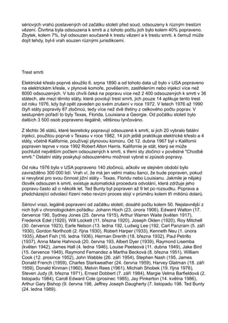 sériových vrahů postavených od začátku století před soud, odsouzeny k různým trestům
vězení. Čtvrtina byla odsouzena k smrti a z tohoto počtu jich bylo kolem 40% popraveno.
Zbytek, kolem 7%, byl odsouzen současně k trestu vězení a k trestu smrti, k čemuž může
dojít tehdy, byl-li vrah souzen různými jurisdikcemi.
Trest smrti
Elektrické křeslo poprvé sloužilo 6. srpna 1890 a od tohoto data už bylo v USA popraveno
na elektrickém křesle, v plynové komoře, pověšením, zastřelením nebo injekcí více než
8000 odsouzených. V tuto chvíli čeká na popravu více než 2 400 odsouzených k smrti v 36
státech, ale mezi těmito státy, které povolují trest smrti, jich pouze 14 aplikuje tento trest
od roku 1976, kdy byl opět zaveden po svém zrušení v roce 1972. V letech 1976 až 1990
čtyři státy popravily 87 zločinců, tedy více než dvě třetiny z celkového počtu poprav. V
sestupném pořadí to byly Texas, Florida, Louisiana a Georgie. Od počátku století bylo
dalších 3 500 osob popraveno ilegálně, většinou lynčováno.
Z těchto 36 států, které teoreticky popravují odsouzené k smrti, si jich 20 vybralo fatální
injekci, použitou poprvé v Texasu v roce 1982, 14 jich ještě praktikuje elektrické křeslo a 4
státy, včetně Kalifornie, používají plynovou komoru. Od 12. dubna 1967 byl v Kalifornii
popraven teprve v roce 1992 Robert Alton Harris. Kalifornie je stát, který se může
pochlubit největším počtem odsouzených k smrti, s třemi sty zločinci v pověstné "Chodbě
smrti." Ostatní státy poskytují odsouzenému možnost vybrat si způsob popravy.
Od roku 1976 bylo v USA popraveno 140 zločinců, ačkoliv ve stejném období bylo
zavražděno 300 000 lidí. Vrah ví, že má jen velmi malou šanci, že bude popraven, pokud
si nevybral pro svou činnost jižní státy - Texas, Floridu nebo Louisianu. Jakmile je nějaký
člověk odsouzen k smrti, existuje automatická procedura odvolání, která zdržuje jeho
popravu často až o několik let. Ted Bunty byl popraven až 9 let po rozsudku. Poprava a
předcházející odvolací řízení nebo revizní proces stojí v průměru kolem tří miliónů dolarů.
Sérioví vrazi, legálně popravení od začátku století, dosáhli počtu kolem 50. Nejslavnější z
nich byli v chronologickém pořádku: Johann Hoch (23. února 1906), Edward Walton (17.
července 190, Sydney Jones (25. června 1915), Arthur Warren Waite (květen 1917),
Frederick Edel (1920), Will Lockett (11. března 1920), Joseph Olden (1920), Roy Mitchell
(30. července 1923), Earle Nelson (13. ledna 192, Ludwig Lee (192, Carl Panzram (5. září
1930), Gordon Northcott (2. října 1930), Robert Harper (1933), Kenneth Neu (1. února
1935), Albert Fish (16. ledna 1936), Herman Drenth (18. března 1932), Paul Petrillo
(1937), Anna Marie Hahnová (20. června 193, Albert Dyer (1939), Raymond Lisemba
(květen 1942), James Hall (4. ledna 1946), Louise Peeteová (11. dubna 1949), Jake Bird
(15. července 1949), Raymond Fernandez a Martha Becková (8. března 1951), William
Cook (12. prosince 1952), John Wabble (26. září 1954), Stephen Nash (195, James
Donald French (1959), Charles Starkweather (24. června 1959), Harvey Glatman (18. září
1959), Donald Kinman (1960), Melvin Rees (1961), Michiah Shobek (19. října 1976),
Steven Judy (8. března 1971), Ernest Dobbert (7. září 1984), Margie Velma Barfieldová (2.
listopadu 1984), Caroll Edward Cole (prosinec 1985), Jay Pinkerton (14. května 1986),
Arthur Gary Bishop (9. června 198, Jeffrey Joseph Daugherty (7. listopadu 198. Ted Bunty
(24. ledna 1989).
 