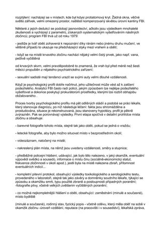 rozptýlení: nacházejí se v místech, kde byl kdysi protiatomový kryt. Žádná okna, věčné
světlo zářivek, velmi omezený prostor, naštěstí kompenzovaný skvělou úrovní kantiny FBI.
Některé z jejich dedukcí se podobají jasnovidectví, ačkoliv jsou výsledkem mnohaleté
zkušenosti a vycházejí z parametrů, získaných systematickým vyšetřováním násilných
zločinců; program FBI trvá už od roku 1979:
- jestliže je tvář oběti zohavená k nepoznání díky ránám nebo jinému druhu mučení, ve
většině případů to ukazuje na předcházející styky mezi vrahem a obětí;
- když se na místě krvavého zločinu nachází nějaký velmi čistý prvek, jako např. vana,
pečlivě vyčištěná
od krvavých skvrn, velmi pravděpodobně to znamená, že vrah byl před méně než šesti
měsíci propuštěn z nějakého psychiatrického zařízení;
- sexuální sadisté mají tendenci urazit se svými auty velmi dlouhé vzdálenosti.
Když je psychologický profil dobře načrtnut, jeho užitečnost může vést až k zatčení
podezřelého. Analytici FBI často radí policii, jakým způsobem lze nejlépe podezřelého
vyšetřovat a dokonce poskytují prokurátorům prostředky, kterými lze rozbít obhajobu
obžalovaného .
Proces tvorby psychologického profilu má pět odlišných stádií a podobá se práci lékaře,
který stanovuje diagnózu, po níž následuje léčení: fakta jsou shromážděna a
prostudována, situace je rekonstruovaná, jsou stanoveny hypotézy, profil je pěkně
zvýrazněn. Pak se porovnávají výsledky. První etapa spočívá v detailní prohlídce místa
zločinu a obsahuje:
- barevné fotografie tohoto místa, stejně tak jako oběti, pokud se jedná o vraždu;
- letecké fotografie, aby bylo možno situovat místo v bezprostředním okolí;
- videozáznam, natočený na místě;
- nakreslený plán místa, na němž jsou uvedeny vzdálenosti, směry a stupnice;
- předběžné policejní hlášení, udávající, jak bylo tělo nalezeno, v jaký okamžik, eventuální
výpovědi svědků a sousedů, informace o místu činu (sociálně-ekonomický statut,
frekvence zločinnosti v okolí apod.), jestli byla na místě nalezena zbraň, přítomnost
eventuálních indicií...
- kompletní pitevní protokol, obsahující výsledky toxikologického a serologického testu,
provedeného v laboratoři, stejně tak jako závěry a domněnky soudního lékaře, týkající se
způsobu a okamžiku smrti, typu použité zbraně a posloupnosti případných poranění;
-fotografie pitvy, včetně velkých zvětšenin vyčištěných poranění;
- co možná nejkompletnější hlášení o oběti, obsahující: zaměstnání (minulé a současné),
místo bydliště
(minulé a současné), rodinný stav, fyzický popis - včetně oděvu, který měla oběť na sobě v
okamžik zločinu -úroveň vzdělání, reputace (na pracovišti i v sousedství), lékařská zpráva,
 