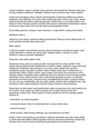 rodinné prostředí, osobní a sociální zvyky, požívání nebo nepožívání alkoholu nebo drog,
koníčky, přátelé a přítelkyně, nepřátelé, nedávné změny životního stylu, trestní rejstřík.
Podle Johna Douglase mohou všechny tyto fotografie a informace odhalit prvky takové
důležitosti, jako například: míra rizika, které podstoupila oběť, duševní stav vraha, stupeň
propracovanosti jeho zločinu stejně tak jako jeho sebekontroly, o níž podává během činu
důkaz či nikoliv. Naopak, analytici nechtějí vidět seznam eventuálních podezřelých: taková
informace s sebou nese riziko ovlivnění jejich psychologického profilu.
Druhá etapa spočívá v seřazení všech informací a v odpovědích na jistý počet otázek:
Klasifikace zločinu:
Jedná se o první zločin, spáchaný někým nezkušeným? Nebo je to část nějaké série? Je
to dílo jediného člověka nebo skupiny lidí?
Motiv vraždy:
V této fázi analytici určují hluboké důvody, které se skrývají za kriminálním gestem: byla
vražda spáchána v obraně, pro peníze, jako následek hádky, z důvodů víry nebo
fanatismu, nebo pro sexuální uspokojení?
Posouzení rizika oběti a jejího vraha:
Stupňování rizika, jemuž se vystavuje oběť, dovoluje zločinci se lépe zaměřit. Tento
stupeň rizika je determinován zaměstnáním a životním stylem, stejně tak místy, která oběť
navštěvuje. Prostitutka, která operuje na ulici nebo v lese, stopaři nebo uprchlíci,
představují skupinu obyvatel s vysokým rizikem. Matka rodiny, žijící v bohaté čtvrti, je
potencionální obětí s nízkým rizikem, pokud ovšem ji její životní styl nezavádí do míst s
vysokým rizikem. Například pokud navštěvuje bary pro svobodné, kde se nechává svádět
neznámými muži v době zavírací hodiny, nebo pokud zaparkuje své auto na veřejném
parkovišti ve tři hodiny ráno. Vrahové mohou pronásledovat své oběti s vysokým rizikem
do míst, kde jsou zranitelnější, jako jsou např. garáže, nádraží nebo opuštěná místa. Tato
informace o riziku oběti pomáhá při vytvoření obrazu duševního života zločince.
Stejné tak je do této oblasti nutné zařadit riziko, které na sebe bere vrah, když spáchá svůj
čin. Únosce, který unese svou oběť za plného dne na velmi frekventované ulici
představuje vysoké riziko. Takové gesto se může vysvětlovat různými způsoby, jestliže
zločinec je :
- přesvědčen, že nebude dopaden;
- ve stresové situaci, která mu nedovoluje brát v úvahu možná rizika;
- emotivně nezralý;
- hledá vzrušení, které životné potřebuje, aby mohl spáchat svůj zločin.
Každá z těchto čtyř hypotéz je srovnávána s ostatními parametry, aby bylo možné odlišit
tu, která odpovídá nejlépe. Žádná hypotéza nesmí být zkoumána izolovaně, protože díky
interakci mezi různými prvky je věrohodný psychologický profil determinován.
 